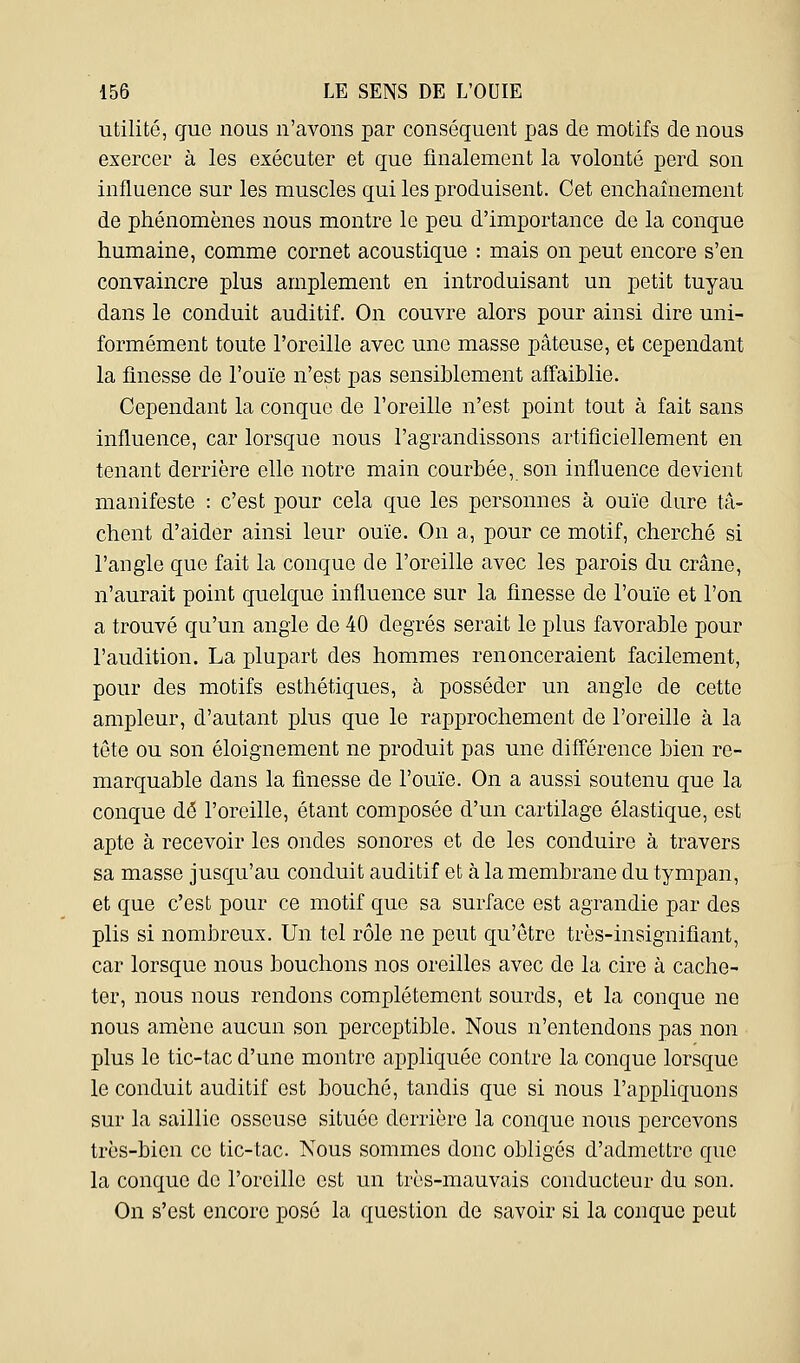 utilité, que nous n'avons par conséquent pas de motifs de nous exercer à les exécuter et que finalement la volonté perd son influence sur les muscles qui les produisent. Cet enchaînement de phénomènes nous montre le peu d'importance de la conque humaine, comme cornet acoustique : mais on peut encore s'en convaincre plus amplement en introduisant un petit tuyau dans le conduit auditif. On couvre alors pour ainsi dire uni- formément toute l'oreille avec une masse pâteuse, et cependant la finesse de l'ouïe n'est pas sensiblement affaiblie. Cependant la conque de l'oreille n'est point tout à fait sans influence, car lorsque nous l'agrandissons artificiellement en tenant derrière elle notre main courbée, son influence devient manifeste : c'est pour cela que les personnes à ouïe dure tâ- chent d'aider ainsi leur ouïe. On a, pour ce motif, cherché si l'angle que fait la conque de l'oreille avec les parois du crâne, n'aurait point quelque influence sur la finesse de l'ouïe et l'on a trouvé qu'un angle de 40 degrés serait le plus favorable pour l'audition. La plupart des hommes renonceraient facilement, pour des motifs esthétiques, à posséder un angle de cette ampleur, d'autant plus que le rapprochement de l'oreille à la tête ou son éloignement ne produit pas une différence bien re- marquable dans la finesse de l'ouïe. On a aussi soutenu que la conque dé l'oreille, étant composée d'un cartilage élastique, est apte à recevoir les ondes sonores et de les conduire à travers sa masse jusqu'au conduit auditif et à la membrane du tympan, et que c'est pour ce motif que sa surface est agrandie par des plis si nombreux. Un tel rôle ne peut qu'être très-insignifiant, car lorsque nous bouchons nos oreilles avec de la cire à cache- ter, nous nous rendons complètement sourds, et la conque ne nous amène aucun son perceptible. Nous n'entendons pas non plus le tic-tac d'une montre appliquée contre la conque lorsque le conduit auditif est bouché, tandis que si nous l'appliquons sur la saillie osseuse située derrière la conque nous percevons très-bien ce tic-tac. Nous sommes donc obligés d'admettre que la conque de l'oreille est un très-mauvais conducteur du son. On s'est encore posé la question de savoir si la conque peut