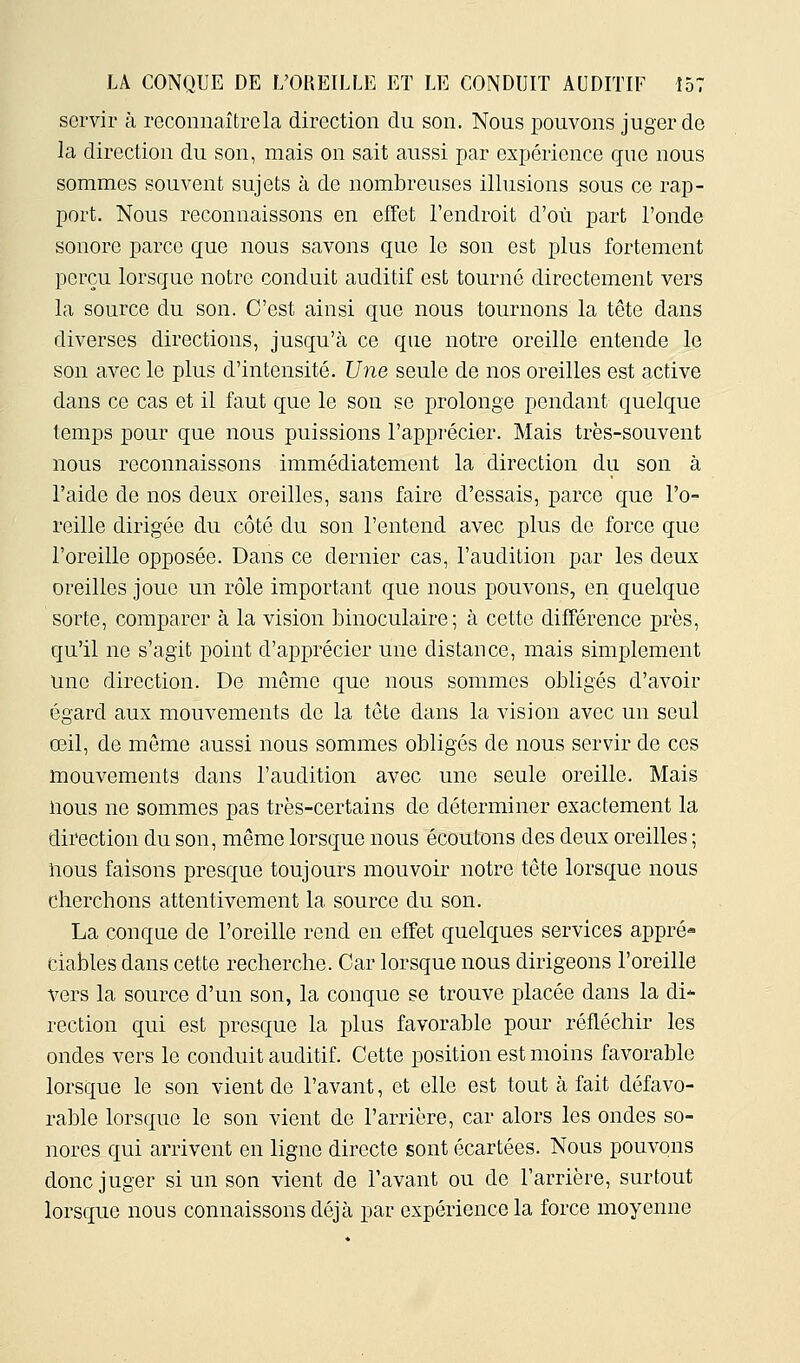 servir à reconnaîtrela direction du son. Nous pouvons juger de la direction du son, mais on sait aussi par expérience que nous sommes souvent sujets à de nombreuses illusions sous ce rap- port. Nous reconnaissons en effet l'endroit d'où part l'onde sonore parce que nous savons que le son est plus fortement perçu lorsque notre conduit auditif est tourné directement vers la source du son. C'est ainsi que nous tournons la tête dans diverses directions, jusqu'à ce que notre oreille entende le son avec le plus d'intensité. Une seule de nos oreilles est active dans ce cas et il faut que le son se prolonge pendant quelque temps pour que nous puissions l'appi'écier. Mais très-souvent nous reconnaissons immédiatement la direction du son à l'aide de nos deux oreilles, sans faire d'essais, parce que l'o- reille dirigée du côté du son l'entend avec plus do force que l'oreille opposée. Dans ce dernier cas, l'audition par les deux oreilles joue un rôle important que nous XDOuvons, en quelque sorte, comparer à la vision binoculaire; à cette différence près, qu'il ne s'agit point d'apprécier une distance, mais simplement Une direction. De môme que nous sommes obligés d'avoir égard aux mouvements de la tête dans la vision avec un seul œil, de môme aussi nous sommes obligés de nous servir de ces mouvements dans l'audition avec une seule oreille. Mais nous ne sommes pas très-certains de déterminer exactement la direction du son, même lorsque nous écoutons des deux oreilles ; nous faisons presque toujours mouvoir notre tête lorsque nous chercbons attentivement la source du son. La conque de l'oreille rend en effet quelques services appré- ciables dans cette recherche. Car lorsque nous dirigeons l'oreille vers la source d'un son, la conque se trouve placée dans la di- rection qui est presque la plus favorable pour réfléchir les ondes vers le conduit auditif. Cette position est moins favorable lorsque le son vient de l'avant, et elle est tout à fait défavo- rable lorsque le son vient de l'arrière, car alors les ondes so- nores qui arrivent en ligne directe sont écartées. Nous pouvons donc juger si un son vient de l'avant ou de l'arrière, surtout lorsque nous connaissons déjà par expérience la force moyenne