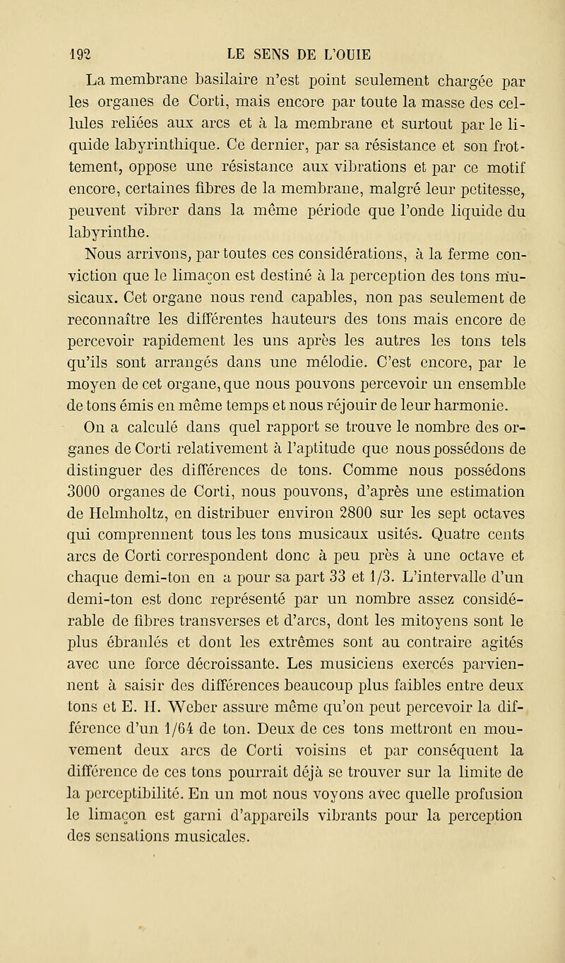 La membrane basilaire n'est point seulement chargée par les organes de Corti, mais encore par toute la masse des cel- lules reliées aux arcs et à la membrane et surtout par le li- quide labyrinthique. Ce dernier, par sa résistance et son frot- tement, oppose une résistance aux vibrations et par ce motif encore, certaines fibres de la membrane, malgré leur petitesse, peuvent vibrer dans la même période que l'onde liquide du labyrinthe. Nous arrivons^ par toutes ces considérations, à la ferme con- viction que le limaçon est destiné à la perception des tons mu- sicaux. Cet organe nous rend capables, non pas seulement de reconnaître les différentes hauteurs des tons mais encore de percevoir rapidement les uns après les autres les tons tels qu'ils sont arrangés dans une mélodie. C'est encore, par le moyen de cet organe, que nous pouvons percevoir un ensemble de tons émis en même temps et nous réjouir de leur harmonie. On a calculé dans quel rapport se trouve le nombre des or- ganes de Corti relativement à l'aptitude que nous possédons de distinguer des différences de tons. Comme nous possédons 3000 organes de Corti, nous pouvons, d'après une estimation de Helmholtz, en distribuer environ 2800 sur les sept octaves qui comprennent tous les tons musicaux usités. Quatre cents arcs de Corti correspondent donc à peu près à une octave et chaque demi-ton en a pour sa part 33 et 1/3. L'intervalle d'un demi-ton est donc représenté par un nombre assez considé- rable de fibres transverses et d'arcs, dont les mitoyens sont le plus ébranlés et dont les extrêmes sont au contraire agités avec une force décroissante. Les musiciens exercés parvien- nent à saisir des différences beaucoup plus faibles entre deux tons et E. IL Weber assure même qu'on peut percevoir la dif- férence d'un 1/64 de ton. Deux de ces tons mettront en mou- vement deux arcs de Corti voisins et par conséquent la différence do ces tons pourrait déjà se trouver sur la limite de la perceptibilité. En un mot nous voyons avec quelle profusion le limaçon est garni d'appareils vibrants pour la perception des sensations musicales.