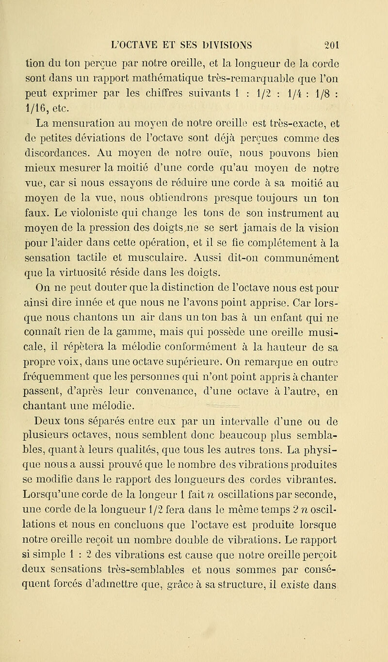 tion du ton perçue par notre oreille, et la longueur de la corde sont dans un rapport mathématique très-remarquable que l'on peut exprimer par les chiffres suivants 1 : 1/2 : 1/4 : 1/8 : 1/16, etc. La mensuration au moyen de notre oreille est très-exacte, et de petites déviations de l'octave sont déjà perçues comme des discordances. Au moyen de notre ouïe, nous pouvons bien mieux mesurer la moitié d'une corde qu'au moyen de notre vue, car si nous essayons de réduire une corde à sa moitié au moyen de la vue, nous obtiendrons presque toujours un ton faux. Le violoniste qui change les tons de son instrument au moyen de la pression des doigts,ne se sert jamais de la vision pour l'aider dans cette opération, et il se fie complètement à la sensation tactile et musculaire. Aussi dit-on communément que la virtuosité réside dans les doigts. On ne peut douter que la distinction de l'octave nous est pour ainsi dire innée et que nous ne l'avons point apprise. Car lors- que nous chantons un air dans un ton bas à un enfant qui no connaît rien de la gamme, mais qui possède une oreille musi- cale, il répétera la mélodie conformément à la hauteur de sa propre voix, dans une octave supérieure. On remarque en outre fréquemment que les personnes qui n'ont point appris à chanter passent, d'après leur convenance, d'une octave à l'autre, en chantant une mélodie. Deux tons séparés entre eux par un intervalle d'une ou de plusieurs octaves, nous semblent donc beaucoup plus sembla- bles, quanta leurs qualités, que tous les autres tons. La physi- que nous a aussi prouvé que le nombre des vibrations produites se modifie dans le rapport des longueurs des cordes vibrantes. Lorsqu'une corde de la longeur 1 fait n oscillations par seconde, une corde de la longueur 1/2 fera dans le même temps 2 n oscil- lations et nous en concluons que l'octave est produite lorsque notre oreille reçoit un nombre double de vibrations. Le rapport si simple 1 : 2 des vibrations est cause que notre oreille perçoit deux sensations très-semblables et nous sommes par consé- quent forcés d'admettre qae, grâce à sa structure, il existe dans