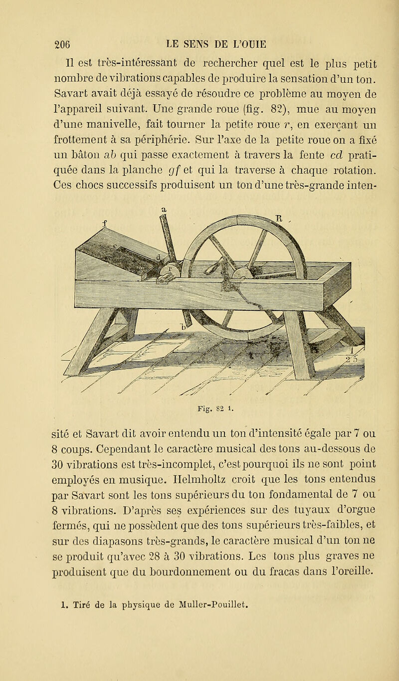 Il est très-intéressànt de rechercher quel est le plus petit nombre de vibrations capables de produire la sensation d'un ton. Savart avait déjà essayé de résoudre ce problème au moyen de l'appareil suivant. Une grande roue (flg. 82), mue au moyen d'une manivelle, fait tourner la petite roue r, en exerçant un frottement à sa périphérie. Sur l'axe de la petite roue on a fixé un bâton ab qui passe exactement à travers la fente cd prati- quée dans la planche gf et qui la traverse à chaque rotation. Ces chocs successifs produisent un ton d'une très-grande inten- Fig. 82 1. site et Savart dit avoir entendu un ton d'intensité égale par 7 ou 8 coups. Cependant le caractère musical des tons au-dessous de 30 vibrations est très-incomplet, c'est pourquoi ils ne sont point employés en musique. Helmholtz croit que les tons entendus par Savart sont les tons supérieurs du ton fondamental de 7 ou 8 vibrations. D'après ses expériences sur des tuyaux d'orgue fermés, qui ne possèdent que des tons supérieurs très-faibles, et sur des diapasons très-grands, le caractère musical d'un ton ne se produit qu'avec 28 à 30 vibrations. Les tons plus graves ne produisent que du bourdonnement ou du fracas dans l'oreille. 1. Tiré de la physique de MuUer-Pouillet.