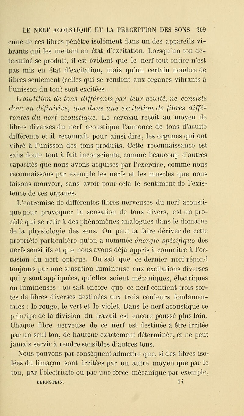 cune de ces fibres pénètre isolément dans un des appareils vi- brants qui les mettent en état d'excitation. Lorsqu'un ton dé- terminé se j)roduit, il est évident que le nerf tout entier n'est pas mis en état d'excitation, mais qu'un certain nombre de fibres seulement (celles qui se rendent aux organes vibrants à l'unisson du ton) sont excitées. L'audition de tons différents par leur acuité, ne consiste donc en définitive, que dans une excitation de fibres diffé- rentes du nerf acoustique. Le cerveau reçoit au moyen de fibres diverses du nerf acoustique l'annonce de tons d'acuité différente et il reconnaît, pour ainsi dire, les organes qui ont vibré à l'unisson des tons produits. Cette reconnaissance est sans doute tout à fait inconsciente, comme beaucoup d'autres capacités que nous avons acquises par l'exercice, comme nous reconnaissons par exemple les nerfs et les muscles que nous faisons mouvoir, sans avoir pour cela le sentiment de l'exis- tence de ces organes. L'entremise de différentes fibres nerveuses du nerf acousti- que pour provoquer la sensation de tons divers, est un pro- cédé qui se relie à des phénomènes analogues dans le domaine de la physiologie des sens. On peut la faire dériver de cette propriété particulière qu'on a nommée énergie spécifique des nerfs sensitifs et que nous avons déjà appris à connaître à l'oc- casion du nerf optique. On sait que ce dernier nerf répond toujours par une sensation lumineuse aux excitations diverses qui y sont appliquées, qu'elles soient mécaniques, électriques ou lumineuses : on sait encore que ce nerf contient trois sor- tes de fibres diverses destinées aux trois couleurs fondamen- tales : le rouge, le vert et le violet. Dans le nerf acoustique ce principe de la division du travail est encore poussé plus loin. Chaque fibre nerveuse de ce nerf est destinée à être irritée par un seul ton, de hauteur exactement déterminée, et ne peut jamais servir à rendre sensibles d'autres tons. Nous pouvons par conséquent admettre que, si des fibres iso- lées du limaçon sont irritées par un autre moyen que par le ton, par l'électricité ou par une force mécanique par exemple, BERNSTEIN. 14