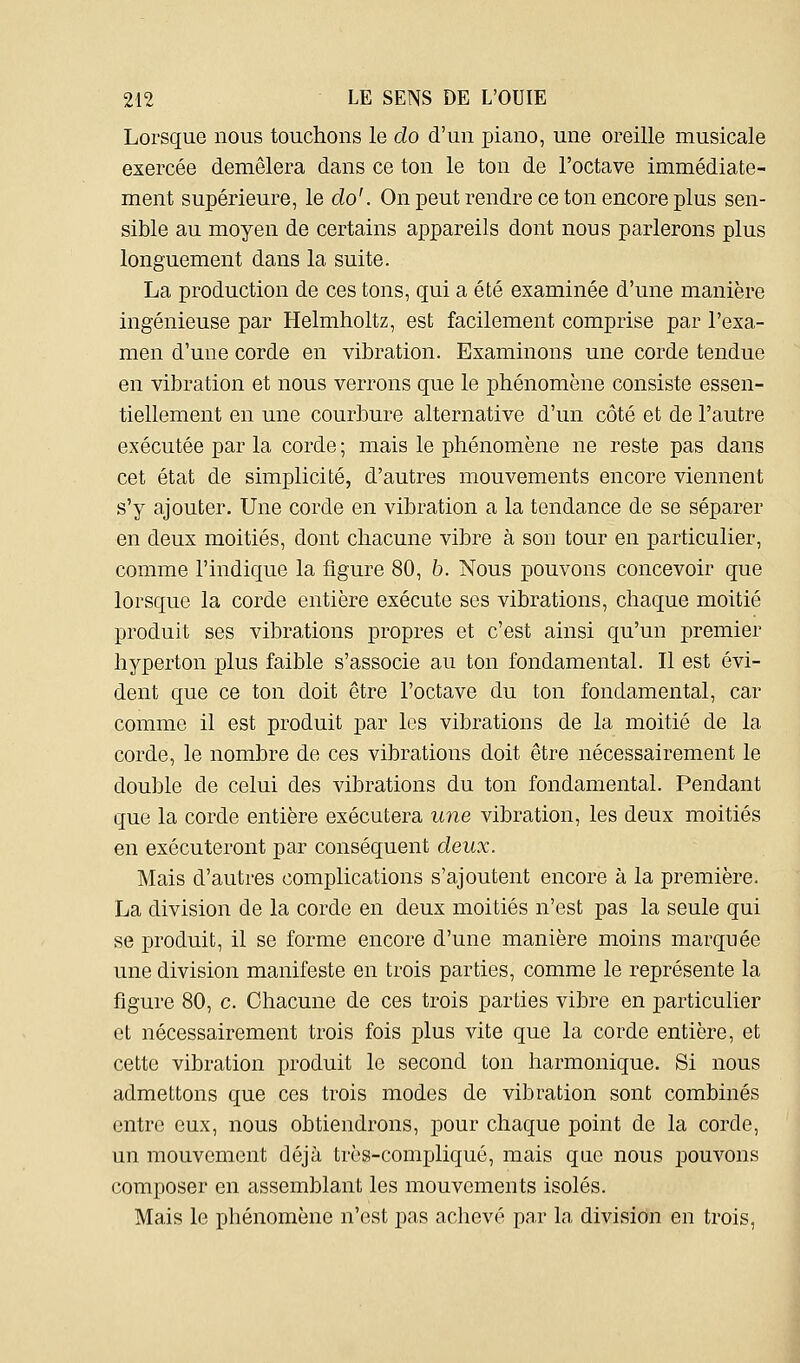 Lorsque nous touchons le do d'un piano, une oreille musicale exercée démêlera dans ce ton le ton de l'octave immédiate- ment supérieure, le do'. On peut rendre ce ton encore plus sen- sible au moyen de certains appareils dont nous parlerons plus longuement dans la suite. La production de ces tons, qui a été examinée d'une manière ingénieuse par Helmholtz, est facilement comprise par l'exa- men d'une corde en vibration. Examinons une corde tendue en vibration et nous verrons que le phénomène consiste essen- tiellement en une courbure alternative d'un côté et de l'auti'e exécutée par la corde ; mais le phénomène ne reste pas dans cet état de simplicité, d'autres mouvements encore viennent s'y ajouter. Une corde en vibration a la tendance de se séparer en deux moitiés, dont chacune vibre à son tour en particulier, comme l'indique la figure 80, 6. Nous pouvons concevoir que lorsque la corde entière exécute ses vibrations, chaque moitié produit ses vibrations propres et c'est ainsi qu'un premier hyperton plus faible s'associe au ton fondamental. Il est évi- dent que ce ton doit être l'octave du ton fondamental, car comme il est produit par les vibrations de la moitié de la corde, le nombre de ces vibrations doit être nécessairement le double de celui des vibrations du ton fondamental. Pendant que la corde entière exécutera une vibration, les deux moitiés en exécuteront par conséquent deux. Mais d'autres complications s'ajoutent encore à la première. La division de la corde en deux moitiés n'est pas la seule qui se produit, il se forme encore d'une manière moins marquée une division manifeste en trois parties, comme le représente la figure 80, c. Chacune de ces trois parties vibre en particulier et nécessairement trois fois plus vite que la corde entière, et cette vibration produit le second ton harmonique. Si nous admettons que ces trois modes de vibration sont combinés entre eux, nous obtiendrons, pour chaque point de la corde, un mouvement déjà très-compliqué, mais que nous pouvons composer en assemblant les mouvements isolés. Mais le phénomène n'est pas achevé par la division en trois,