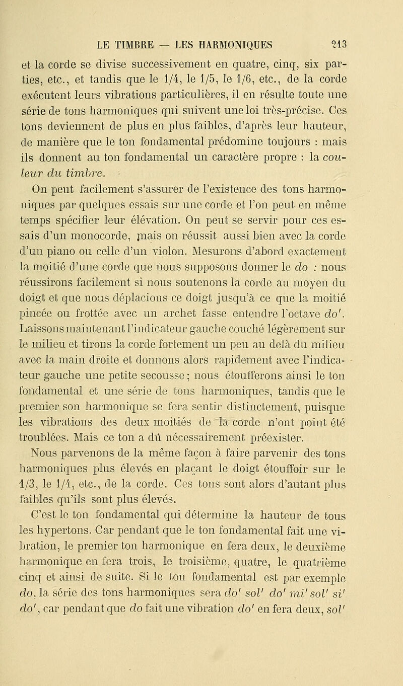 et la corde se divise successivement en quatre, cinq, six par- ties, etc., et tandis que le 1/4, le 1/5, le 1/6, etc., de la corde exécutent leurs vibrations particulières, il en résulte toute une série de tons harmoniques qui suivent une loi très-précise. Ces tons deviennent de plus en plus faibles, d'après leur hauteur, de manière que le ton fondamental prédomine toujours : mais ils donnent au ton fondamental un caractère propre : la cou- leur du timbre. On peut facilement s'assurer de l'existence des tons harmo- niques par quelques essais sur une corde et l'on peut en même temps spécifier leur élévation. On peut se servir pour ces es- sais d'un monocorde, jnais on réussit aussi bien avec la corde d'un piano ou celle d'un violon. Mesurons d'abord exactement la moitié d'une corde que nous supposons donner le do : nous réussirons facilement si nous soutenons la corde au moyen du doigt et que nous déplacions ce doigt jusqu'à ce que la moitié pincée ou frottée avec un archet fasse entendre l'octave do'. Laissons maintenant l'indicateur gauche couché légèrement sur le milieu et tirons la corde fortement un peu au delà du milieu avec la main droite et donnons alors rapidement avec l'indica- teur gauche une petite secousse ; nous étoufferons ainsi le ton fondamental et une série de tons harmoniques, tandis que le premier son harmonique se fera sentir distinctement, puisque les vibrations des deux moitiés de la corde n'ont point été troublées. Mais ce ton a dix nécessairement préexister. Nous parvenons de la même façon à faire parvenir des tons harmoniques plus élevés en plaçant le doigt étouffoir sur le 1/3, le 1/4, etc., de la corde. Ces tons sont alors d'autant plus faibles qu'ils sont plus élevés. C'est le ton fondamental qui détermine la hauteur de tous les hypertons. Car pendant que le ton fondamental fait une vi- bration, le premier ton harmonique en fera deux, le deuxième harmonique en fera trois, le troisième, quatre, le quatrième cinq et ainsi de suite. Si le ton fondamental est par exemple do, la série des tons harmoniques sera do' sol' do' mi' sol' si' do', car pendant que do fait une vibration do' en fera deux, sol'