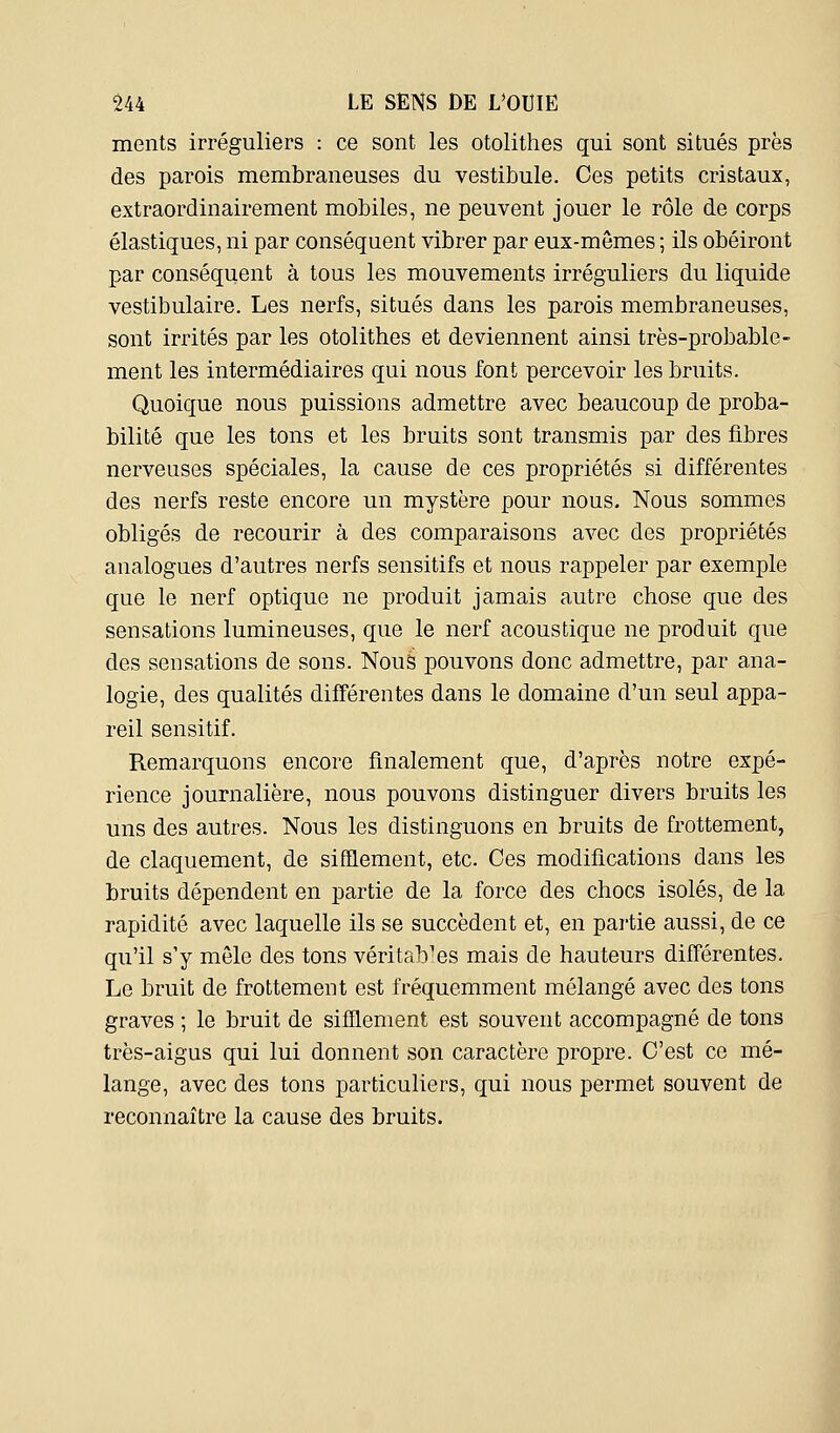 ments irréguliers : ce sont les otolithes qui sont situés près des parois membraneuses du vestibule. Ces petits cristaux, extraordinairement mobiles, ne peuvent jouer le rôle de corps élastiques, ni par conséquent vibrer par eux-mêmes ; ils obéiront par conséquent à tous les mouvements irréguliers du liquide vestibulaire. Les nerfs, situés dans les parois membraneuses, sont irrités par les otolithes et deviennent ainsi très-probable- ment les intermédiaires qui nous font percevoir les bruits. Quoique nous puissions admettre avec beaucoup de proba- bilité que les tons et les bruits sont transmis par des fibres nerveuses spéciales, la cause de ces propriétés si différentes des nerfs reste encore un mystère pour nous. Nous sommes obligés de recourir à des comparaisons avec des propriétés analogues d'autres nerfs sensitifs et nous rappeler par exemple que le nerf optique ne produit jamais autre chose que des sensations lumineuses, que le nerf acoustique ne produit que des sensations de sons. Nous pouvons donc admettre, par ana- logie, des qualités différentes dans le domaine d'un seul appa- reil sensitif. Remarquons encore finalement que, d'après notre expé- rience journalière, nous pouvons distinguer divers bruits les uns des autres. Nous les distinguons en bruits de frottement, de claquement, de sifflement, etc. Ces modifications dans les bruits dépendent en partie de la force des chocs isolés, de la rapidité avec laquelle ils se succèdent et, en partie aussi, de ce qu'il s'y mêle des tons véritables mais de hauteurs différentes. Le bruit de frottement est fréquemment mélangé avec des tons graves ; le bruit de sifflement est souvent accompagné de tons très-aigus qui lui donnent son caractère propre. C'est ce mé- lange, avec des tons particuliers, qui nous permet souvent de reconnaître la cause des bruits.