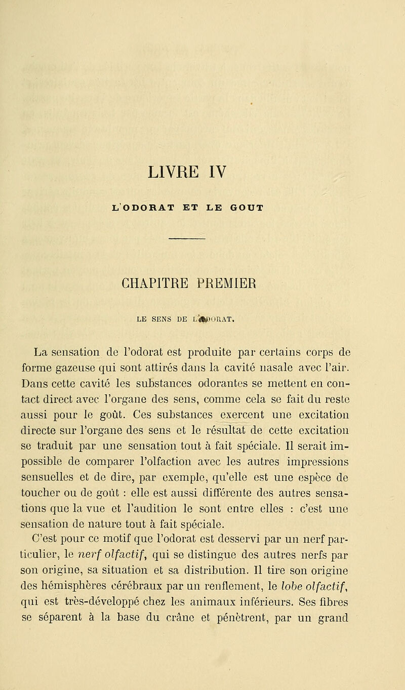 LIVRE IV l'odorat et le GOUT CHAPITRE PREMIER LE SENS DE L#pOUAT. La sensation de l'odorat est produite par certains corps de forme gazeuse qui sont attirés dans la cavité nasale avec l'air. Dans cette cavité les substances odorantes se mettent en con- tact direct avec l'organe des sens, comme cela se fait du reste aussi pour le goût. Ces substances exercent une excitation directe sur l'organe des sens et le résultat de cette excitation se traduit par une sensation tout à fait spéciale. Il serait im- possible de comparer l'olfaction avec les autres impressions sensuelles et de dire, par exemple, qu'elle est une espèce de toucher ou de goût : elle est aussi différente des autres sensa- tions que la vue et l'audition le sont entre elles : c'est une sensation de nature tout à fait spéciale. C'est pour ce motif que l'odorat est desservi par un nerf par- ticulier, le nerf olfactif, qui se distingue des autres nerfs par son origine, sa situation et sa distribution. Il tire son origine des hémisphères cérébraux par un renflement, le lobe olfactif, qui est très-développé chez les animaux inférieurs. Ses fibres se séparent à la base du crâne et pénètrent, par un grand