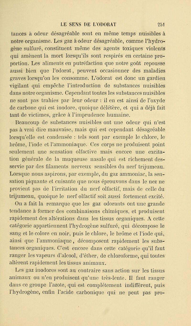 tances à odeur désagréable sont en même temps nuisibles à notre organisme. Les gaz à odeur désagréable, comme l'hydro- gène sulfuré, constituent même des agents toxiques violents qui amènent la mort lorsqu'ils sont respires en certaine pro- portion. Les aliments en putréfaction que notre goût repousse aussi bien que l'odorat, peuvent occasionner des maladies graves lorsqu'on les consomme. L'odorat est donc un gardien vigilant qui empêche l'introduction de substances nuisibles dans notre organisme. Cependant toutes les substances nuisibles ne sont pas trahies par leur odeur : il en est ainsi de l'oxyde de carbone qui est inodore, quoique délétère, et qui a déjà fait tant de victimes, grâce à l'imprudence humaine. Beaucoup de substances nuisibles ont une odeur qui n'est pas à vrai dire mauvaise, mais qui est cependant désagréable lorsqu'elle est condensée : tels sont par exemple le chlore, le brome, l'iode et l'ammoniaque. Ces corps ne produisent point seulement une sensation olfactive mais encore une excita- tion générale de la muqueuse nasale qui est richement des- servie par des filaments nerveux sensibles du nerf trijumeau. Lorsque nous aspirons, par exemple, du gaz ammoniac, la sen- sation piquante et cuisante que nous éprouvons dans le nez ne provient pas de l'irritation du nerf olfactif, mais de celle du trijumeau, quoique le nerf olfactif soit aussi fortement excité. On a fait la remarque que les gaz odoraiits ont une grande tendance à former des combinaisons chimiques, et produisent rapidement des altérations dans les tissus organiques. A cette catégorie appartiennent l'hydrogène sulfuré, qui décompose le sang et le colore en noir, puis le chlore, le brome et l'iode qui, ainsi que l'ammoniaque, décomposent rapidement les subs- tances organiques. C'est encore dans cette catégorie qu'il faut ranger les vapeurs d'alcool, d'éther, de chloroforme, qui toutes altèrent rapidement les tissus animaux. Les gaz inodores sont au contraire sans action sur les tissus animaux ou n'en produisent qu'une très-lente. Il faut ranger dans ce groupe l'azote, qui est complètement indifférent, puis l'hydrogène, enfin l'acide carbonique qui ne peut pas pro-