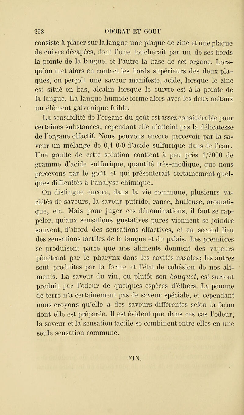 consiste à placer sur la langue une plaque de zinc et une plaque de cuivre décapées, dont l'une toucherait par un de ses bords la pointe de la langue, et l'autre la base de cet organe. Lors- qu'on met alors en contact les bords supérieurs des deux pla- ques, on perçoit une saveur manifeste, acide, lorsque le zinc est situé en bas, alcalin lorsque le cuivre est à la pointe de la langue. La langue humide forme alors avec les deux métaux un élément galvanique faible. La sensibilité de l'organe du goût est assez considérable pour certaines substances ; cependant elle n'atteint pas la délicatesse de l'organe olfactif. Nous pouvons encore percevoir par la sa- veur un mélange de 0,1 0/0 d'acide sulfurique dans de l'eau. Une goutte de cette solution contient à peu près 1/2000 de gramme d'acide sulfurique, quantité très-modique, que nous percevons par le goût, et qui présenterait certainement quel- ques difficultés à l'analyse chimique. On distingue encore, dans la vie commune, plusieurs va- riétés de saveurs, la saveur putride, rance, huileuse, aromati- que, etc. Mais pour juger ces dénominations, il faut se rap- peler, qu'aux sensations gustatives pures viennent se joindre souvent, d'abord des sensations olfactives, et en second lieu des sensations tactiles de la langue et du palais. Les premières se produisent parce que nos aliments donnent des vapeurs pénétrant par le pharynx dans les cavités nasales ; les autres sont produites par la forme et l'état de cohésion de nos ali- ments. La saveur du vin, ou plutôt son bouquet, est surtout produit par l'odeur de quelques espèces d'éthers. La pomme de terre n'a certainement pas de saveur spéciale, et cependant, nous croyons qu'elle a des saveurs différentes selon la façon dont elle est préparée. Il est évident que dans ces cas l'odeur, la saveur et la sensation tactile se combinent entre elles en une seule sensation commune. FIN.