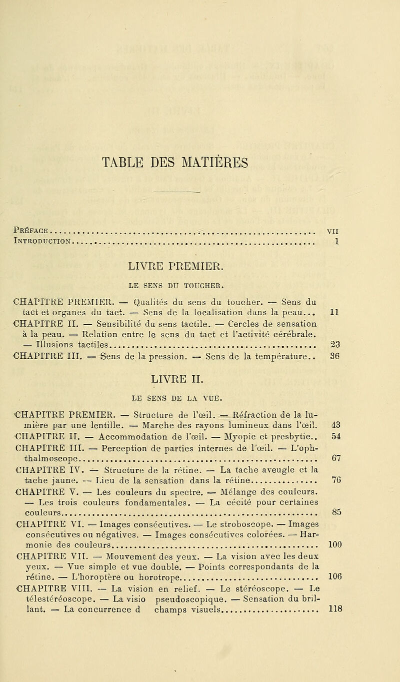 TABLE DES MATIÈRES Préface vu Introduction 1 LIVRE PREMIER. LE SENS DU TOUCHER. ■CHAPITRE PREMIER. — Qualités du sens du toucher. — Sens du tact et organes du tact. — Sens de la localisation dans la peau... 11 CHAPITRE II. — Sensibilité du sens tactile. — Cercles de sensation à la peau. — Relation entre le sens du tact et l'activité cérébrale. — Illusions tactiles 23 ■CHAPITRE III. — Sens de la pression. — Sens de la température.. 36 LIVRE IL LE SENS DE LA VUE. CHAPITRE PREMIER. — Structure de l'œil. — Réfraction de la lu- mière par une lentille. — Marche des rayons lumineux dans l'œil. 4.3 CHAPITRE II. — Accommodation de l'œil. — Myopie et presbytie.. 54 CHAPITRE III. — Perception de parties internes de Tœil. — L'oph- thalmoscope 67 CHAPITRE IV. — Structure de la rétine. — La tache aveugle et la tache jaune. — Lieu de la sensation dans la rétine 76 CHAPITRE V. — Les couleurs du spectre, — Mélange des couleurs. — Les trois couleurs fondamentales. — La cécité pour certaines couleurs 85 CHAPITRE VI. — Images consécutives. — Le stroboscope. — Images consécutives ou négatives. — Images consécutives colorées. — Har- monie des couleurs 100 CHAPITRE VIL — Mouvement des yeux. — La vision avec les deux yeux. — Vue simple et vue double. — Points correspondants de la rétine. — L'horoptère ou horotrope 106 CHAPITRE VIII. — La vision en relief. — Le stéréoscope. — Le télestéréoscope. — La visio pseudoscopique. —Sensation du bril- lant. — La concurrence d champs visuels 118