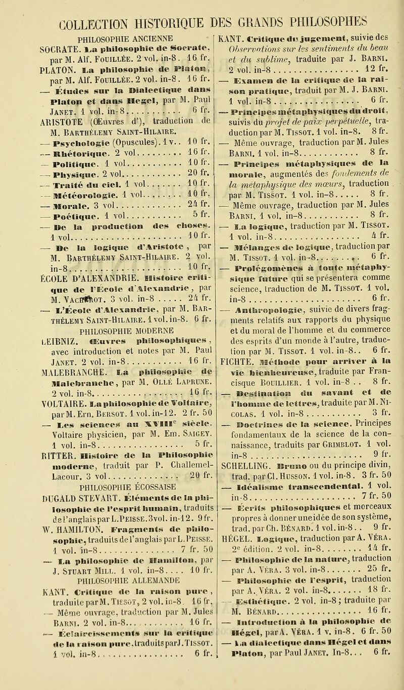 COLLECTION HISTORIQUE DES GRANDS PHILOSOPHES PHILOSOPHIE ANCIENNE SOCRATE. l^a pUilosopliie de Socraie, par M. Alf. Fouillée. 2 vol. in-8. 16 fr. PLATON. l.a philosophie de Platon, par M. Alf. Fouillée. 2 vol. in-8. 16 fr. — Études sur la Uialecticsue dans Platop et dans Hegel, par M. Paul Janet. 1 vol. in-8 6 fr. ARISTOTE (OEuvres d'), traduction de M. Barthélémy Saint-Hilaire. — Psychologie (Opuscules). 1 v.. 10 fr. - Rhétorique. 2 vol 16 fr. — Politique. 1 vol 10 fr. — Physique. 2 vol 20 fr. — Traité du ciel. 1 vol 10 fr. — Météorologie. 1 vol........ 10 fr. — Morale. 3 vol 24 fr. — Poétique. 1 vol. ... 5 fr. — I*e la production des choses. 1 vol lOfr. — De la logique d'Aristote, par M. Barthélémy Saint-Hilaire. 2 vol. in-8 10 fr. ÉCOLE D'ALEXANDRIE. Histoire criti- que de l'ÉcoSe d'Alexandrie, par M. VachWRot. 3 voL in-8 24 fr. — l,'École d'Alexandrie, par M. Bar- thélémy Saint-Hilaire. 1 vol.in-8. 6 fr. PHILOSOPHIE MODERNE LEIBNIZ. CEuvres philosophiques , avec introduction et notes par M. Paul Janet. 2 vol. in-8 16 fr. MALEBRANCHE. I.a philosophie de Malebranche, par M. Ollé Laprune. 2 vol. in-8 • 16 fr. VOLTAIRE, a^aphilosophie de Voltaire, parM.Ern. Bersot. lvol.in-12. 2 fr. 50 — I>es sciences au XTIII'^ siècle. Voltaire physicien, par M. Em. Saigey. 1 vol. in-8 5 fr. RITTER. Histoire de la Philosophie moderne, traduit par P. Challemel- Lacour. 3 vol 20 fr. PHILOSOPHIE ÉCOSSAISE DUGALD STEVART. Éléments de la phi- losophie de l'esprit humain, traduits deranglaisparL.PEisSE.3vol.in-12. 9fr. W, HAMILTON. Fragment.** de philo- sophie, traduits de l'anglais par L.Peisse. 1 vol. in-8 7 fr. 50 — I.a philosophie de Ilamilton, par J. Stuart Mill. 1 vol. in-8. ... 10 fr. PHILOSOl'HIE ALLEMANDE KANT. Critique de la rai.son pure , traduite parM.TiESOT, 2 vol. in-8 16 fr. — - Même ouvrage, tradvi(;tion par M. Jules Bakni. 2 vol. in-8 16 fr. '— Éclaircissement» sur la critique de la raison pure.traduitsparJ.TissOT. KANT. Critique d»fl jugement, suivie des Ohservntions sur les sentiments du beau et du sublime, traduite par J. Barni. 2 vol. in-8 12 fr. — Examen de la critique de la rai- son pratique, traduit par M. J. Barni. 1 vol. in-8 6 fr. — Principes métaphysiques du droit, suivis du projet de paix perpétuelle, tra- duction par M. TissoT. 1 vol. in-8. 8 fr. — Même ouvrage, traduction par M. Jules Barni. 1 vol. in-8 8 fr. — Principes inétaphysiques de la morale, augmentés des fondements de la métaphysique des mœurs, traduction par M. TissoT. 1 vol. in-8 8 fr. — Même ouvrage, traduction par M. Jules Barni. 1 vol. in-8 8 fr. — ï.a logKiue, traduction par M. TissOT. 1 vol. in-8 4 fr. — Mélanges de logique, traduction par M. TissoT. 1 vol. in-8 ,. 6 fr. — ProlégOBuènes à toute métaphy- sique future qui se présentera comme science, traduction de M. TissOT. 1 vol. in-8 6 fr. — Anthropologie, suivie de divers frag- ments relatifs aux rapports du physique et du moral de l'homme et du commerce des esprits d'un monde à l'autre, traduc- tion par M. TissoT. 1 vol. in-8.. 6 fr. FICHTE. Méthode pour arriver à la vie bienheureuse, traduite par Fran- cisque BouiLLiER. 1 vol. in-8 . . 8 fr. — Destination du savant et de l'homme de lettres, traduite par M. Ni- colas. 1 vol. in-8 3 fr. — Doctrines de la science. Principes fondamentaux de la science de la con- naissance, traduits par Grimrlot. 1 vol. in-8 9 fi. SCHELLING. Bruno ou du principe divin, trad. parCl.HussoN. 1vol. in-8. 3 fr. 50 — Idéalisme transcendental. 1 vol. in-8 7fr. 50 — Écrits philosophiques et morceaux propres à donner uneidée de son système, trad.parCh.BÉNARD. 1vol.in-8. . 9 fr. HKGEL. I.ogiquc, traduction par A. Véra. 2« édition. 2 vol. in-8 14 fr. — Philosophie de la nature, traduction par A. Véra. 3 vol. in-8 25 fr. — Philosophie de l'esprit, traduction par A. VÉRA. 2 vol. in-8 18 fr. Inesthétique. 2 vol. in-8 ; traduite par M. Bénard 16 fr. — Introduction «Y la philosophie de Hegel, parA. Véra. 1 v. in-8, 6 fr. 50 — 1,R dialectique dans Hegel et dans