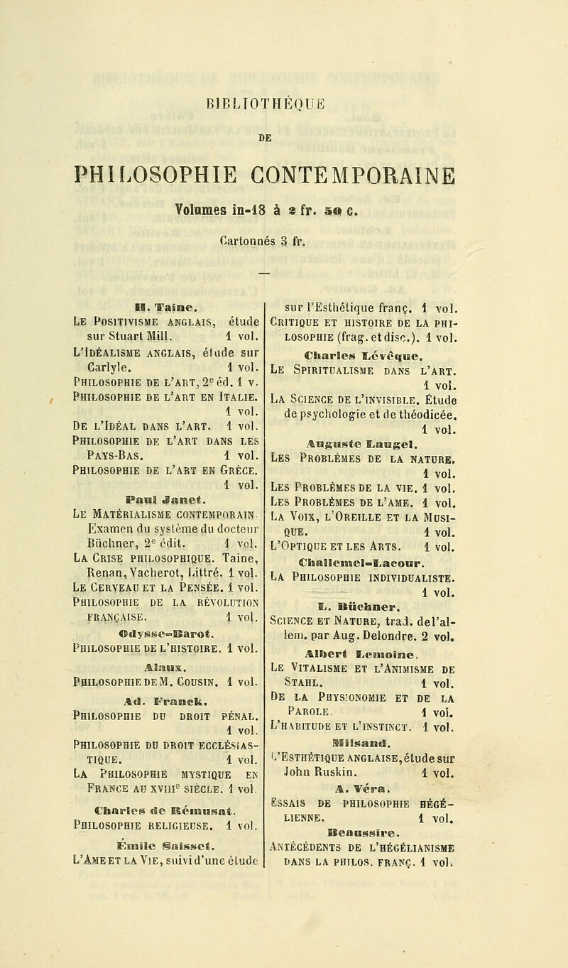 BIBLIOTHÈQUE DE PHILOSOPHIE CONTEMPORAINE Volâmes in-18 à s fr. so c. Cartonnés 3 fr. H. faîne. Le Positivisme anglais, étude sur StuartMill. 1 vol. L'Idéalisme anglais, étude sur Carlyle. 1 vol. Philosophie de L'AET^S'^éd. 1 v. Philosophie de l'abt en Italie. 1 vol. De l'Idéal dans l'art. 1 vol. Philosophie de l'art dans les Pays-Bas. 1 vol. Philosophie de l'art en Grèce. 1 vol. Paul ^anet. Le Matérialisme contemporain. Examen du système du docteur Biichner, 2'' édit. i vol. La Crise philosophique. Talne, ^enan,Yacherot, Littré. 1vol. Le Cerveau et la Pensée. 1 vol. Philosophie de la révolution FRANÇAISE. 1 vol. Odyssc^^fiSarot. Philosophie DE l'histoire. 1 vol. AHaux. Philosophie DE M. Cousin. 1vol. Ad Philosophie S<>anck. DU DROIT PENAL, 1 vol. Philosophie du droit ecclé.seas- TIQUE. 1 vol. La Philosophie mystique eis France au xviu^ siècle. 1 vol. Charles de liémusat. Philosophie religieuse. 1 vol. Einîlc Saissct. L'Ameet la Vie, suivi d'une étude sur l'Esthétique franc. 1 -vol. Critique et histoire de la phi- losophie (frag. et dise). Ivol. Charles fticvêque. Le Spiritualisme dans l'art. 1 vol. La Science de l'invisible. Étude de psychologie et de théodicée. 1 vol. Auguste E^augel. Les Problèmes de la nature. 1 vol. Les Problèmes de la vie. 1 vol. Les Problèmes de l'ame. 1 vol. La Voix, l'Oreille et la Musi- que. 1 vol. L'Optique et les Arts. 1 vol. Challemcl-Iiacoup. La Philosophie individualiste. 1 vol. li. Biichner. Science et Nature, trad. del'al- lem. par Aug.Delondre. 2 vol. Albert T^entoînc, Le Vitalisme et l'Animisme de Stahl. 1 vol. De la Physionomie et de la Parole, i vol. L'habitude et l'instinct. 1 vol. Milsarad. L'Esthétique anglaise,étude sur John Piuskin, 1 vol. A. Véra. Essais de philosophie hégé- lienne. 1 vol. Bcanssire. Antécédents de l'hégélianisme dans la philos, franc, 1 vol»