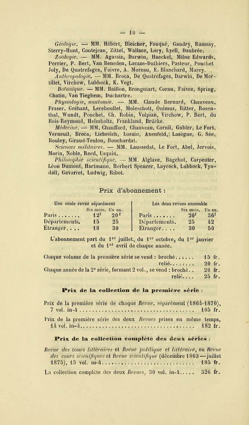 Géologie. — MM. Hébert, Bleicher, Fouqué, Gaudry, Ramsay, Sterry-Hunt, Contejean, Zittel, Wallace, Lory, Ljell, Daubrée. Zoologie. — MM. Agassiz, Darwin, Haeckel, Milne Edwards, Perrier, P. Bert, Van Beneden, Lacaze-Duthiers, Pasteur, Pouchet Joly, De Quatrefages, Faivre, A. Moreau, E. Blanchard, Marey. Anthropologie. — MM. Broca, De Quatrefages, Darwin, De Mor~ tillet, Virchow, Lubbock, K. Vogt. Botanique. — MM. Bâillon, Brongniart, Cornu, Faivre, Spring, Chatin, Van Tieghem, Duchartre. Physiologie, anatomie. — MM. Claude Bernard, Chauveau, Fraser, Gréhant, Lereboullet, Moleschott, Onimus, Ritter, Rosen- thal, Wundt, Pouchet, Ch. Robin, Vulpian, Virchow, P. Bert, du Bois-Reyihond, Helmholtz, Frankland, Brûcke. Médecine. — MM, Chauffard, Chauveau, Cornil, Gubler, Lé Fort, Verneuil, Broca, Liebreich, Lorain, Axenfeld/i Lasègue, G. Sée, Bouley, Giraud-Teulon, Bouchardat. Sciences militaires. — MM. Laussedat, Le Fort, Abel, Jervois, Morin, Noble, Reed, Usquin. Philosophie scientifique. —• MM. Àlglâve, Bagehot, Carpenter, Léon Dumont, Hartmann, Herbert Spencer, Laycock, Lubbock, tyn- dall, Gavarret, Ludwig, Ribot. Prix d'abonnement Une seule revlie séparément Six mois. Un an. Paris 12f 20 f Départements. 15 25 Étranger. ... 18 30 Les deux revues ensemble Six mois. Un an. Paris 20f o6f Départements. 25 42 Étranger.... 30 50 L'abonnement part du 1^ juillet, du 1^^ octobre, du !«'' janvier et du 1^' avril de chaque année. Chaque volume de la première série se vend : broché..:... 15 fr. relié........ 20 fr. Chaque année de la 2^ série, formant 2 vol., se vend : broché. . 20 fr. relié.... 25 fr. Prix de la collection de la première série : Prix de la première série de chaque Revue, séparément (1864-1870), 7 vol. ïn-ti 105 fr. Prix de la première série des deux Revues prises en même temps, 14 vol. in-4 182 fr. Prix de la collection complète des deux séries : Revue des cours littéraires et Revue poliiique et littéraire, du Revue des cours scienifiques et Revue scientifique (décembre 1863—juillet 1875), 15 vol. in-4 185 fr. La collection complète des deux Revues, 30 vol. in-4 326 fr.