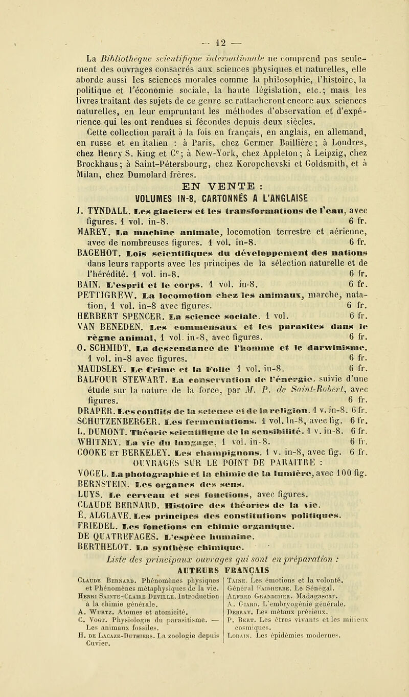 La Bibliothèque scientifique internationale ne comprend pas seule- ment des ouvrages consacrés aux sciences physiques et naturelles, elle aborde aussi les sciences morales comme la philosophie, l'histoire, la politique et l'économie sociale, la haute législation, etc.; mais les livres traitant des sujets de ce genre se rattacheront encore aux sciences naturelles, en leur empruntant les méthodes d'observation et d'expé- rience qui les ont rendues si fécondes depuis deux siècles. Cette collection paraît à la fois en français, en anglais, en allemand, en russe et en italien : à Paris, chez Germer Baillière; à Londres, chez Henry S. King et C^; à New-York, chez Appleton; à Leipzig, chez Brockhaus; à Saint-Pétersbourg, chez Koropchevski et Goldsmith, et à Milan, chez Dumolard frères. EN VENTE : VOLUMES IN-8, CARTONNÉS A L'ANGLAISE J. TYNDALL. I^es glaciers et les transformations de l'eau, avec figures. 1 vol. in-8. 6 fr. MAREY. I^a machine animale, locomotion terrestre et aérienne, avec de nombreuses figures. 1 vol. in-8. 6 fr. BAGEHOT, LiOîs scientifiques du développement des nations dans leurs rapports avec les principes de la sélection naturelle et de l'hérédité. 1 vol. in-8. 6 fr. BAIN. Ei'esprit et le corps. 1 vol. in-8. 6 fr. PETTIGREW. lia locomotion chez les animaux, marche, nata- tion, 1 vol. in-8 avec figures. 6 fr. HERBERT SPENCER. ï.a science sociale. 1 vol. 6 fr. VAN BENEDEN. i.es commensaux et les parasites dans le règne animal, 1 vol. in-8, avec figures. 6 fi. 0. SCHMIDT. i,a desscndanee de l'iiomme et le darwinisme. 1 vol. in-8 avec figures. 6 fr. MAUDSLEY. i,e Crime et la Folie 1 vol. in-8. 6 fr. BALFOUR STEWART. t,a cosascrvation de l'énergie, suivie d'une étude sur la nature de la force, par M. P. de Saint-Rohert, avec figures. 6 fr. DRAPER, tes conflits de la science et de la religion. 1 v. in-8. Cfr. SCHCTZENBERGER. a.es fermentations. 1 vol. ln-8, avec fig. 6 fr. L. DUMONT. Théorie scienstificsue «le Sai sensibilité. 1 v. in-8. 6 fr. WHITNEY. ï.a vie du langsBge, 1 vol. in-8. 6 fr. COOKE ET BERKELEY. I.es chnmpijîuons. 1 v. in-8, avec fig. 6 fr. OIJVRAGES SUR LE POINT DE PARAITRE : VOGEL. î^a photographie et la chiuniede la lumière, avec 100 fig. BERNSTEIN. B.cs organes de.^ sens. LUYS. i,e cerveau et ses fonctions, avec figures. C-LAUDE BERNARD. Histoire des théories de la vie. Ë. ALGLAVE. liCS principes des constitutions politiques. FRIEDEL. l,es fonctions en chimie organique. DE QUATREFAGES. L'espèce humaine. I5ERTHEL0T. liU synthèse chimi»i«e. Liste des principaux ouvrages qui sont en préparation : AUTEURS FRANÇAIS Taink. Les émotions et la volonté, riènéral pAiriHERiiE. Le Sénéiçal. Claude Bernard. Phénomènes pliysiqiies et Phénomènes métaphysiques Je la vie. Henri Sainte-Claire Deville, Introduction i la chimie généiale. A. WuRTz. Atomes et atomicité. C. Vooï. Physiologie du parasitisme. — Les animaux fossiles. H. DE Lacaze-Duthiers. La zoologie depuis Cuvier. Alfred Grandidier. Madagascar. A . GiARD. L'emliryogénie générale. Derray. Les métaux précieux. P. liERT. Los êtres vivants et les milieux cosmiques. LoRAiN. Les épidémies modernes.