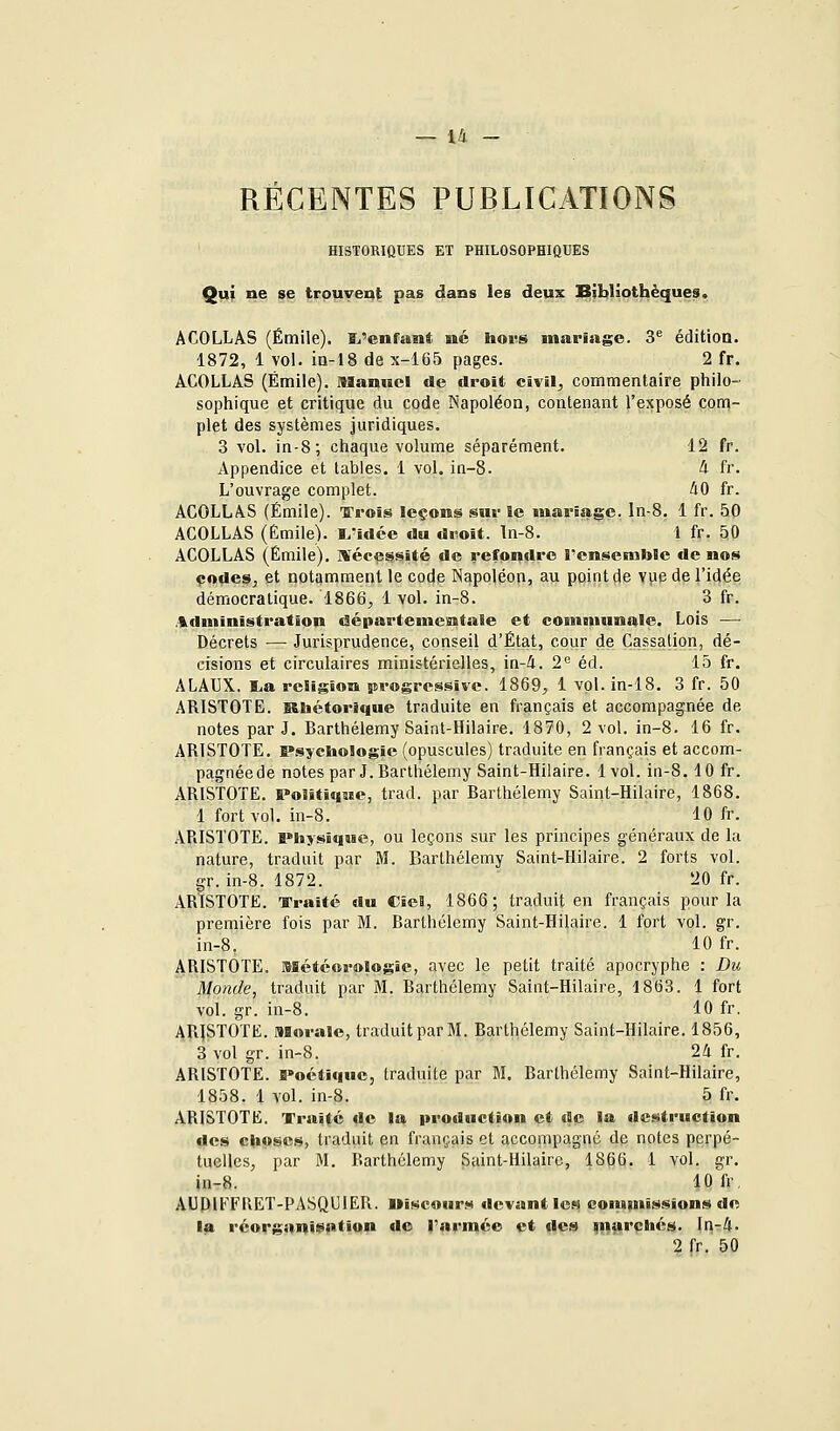 RÉCENTES PUBLICATIONS HISTORIQUES ET PHILOSOPHIQUES Qui ne se trouvent pas dans les deux Bibliothèques. ACOLLÀS (Emile). î/enfant me hors mariage. 3^ édition. 1872, 1 vol. ia-t8 de x-165 pages. 2 fr. ACOLLAS (Emile). Manuel de droit clvil^ commentaire philo- sophique et critique du code Napoléon, contenant l'exposé corq- plet des systèmes juridiques. 3 vol. in-8; chaque volume séparément. 12 fr. Appendice et tables. 1 vol. in-8. ^ fr. L'ouvrage complet. ^0 fr. ACOLLAS (Emile). Trois leçons sur le ïnariage. In-8. 1 fr. 50 ACOLLAS (Emile). L'idée du droit, ln-8. 1 fr. SO ACOLLAS (Emile). ISécessité de refondre l'ensemble de nos çodeSj et notqmment le code Napoléon, au point de vyie de l'idée démocratique. 1866^ 1 vol. in-8. 3 fr. .administration départementale et coennuinale. Lois — Décrets — Jurisprudence, conseil d'État, cour de Cassation, dé- cisions et circulaires ministérielles, in-4. 2'^ éd. 15 fr. ALAUX. lia religion progressive. 1869, 1 vol. in-18. 3 fr. 50 ARISTOTE. Slbétorique traduite en français et accompagnée de notes par J. Barthélémy Saint-Hilaire. 1870, 2 vol. in-8. 16 fr. ARISTOTE. P.sycli©logie (opuscules) traduite en français et accom- pagnéede notes par J. Barthélémy Saint-Hilaire. 1vol. in-8.10 fr. ARISTOTE. Politique, trad. par Barthélémy Saint-Hilaire, 1868. 1 fort vol. in-8. 10 fr. ARISTOTE. Physique, ou leçons sur les principes généraux de la nature, traduit par M. Barthélémy Saint-Hilaire. 2 forts vol. gr. in-8. 1872. 20 fr. ARISTOTE. Traité du CîcB, 1866; traduit en français pour la première fois par M. Barthélémy Saint-Hilaire. 1 fort vol. gr. in-8. 10 fr. ARISTOTE. Météorologie, avec le petit traité apocryphe : Du Monde, traduit par M. Barthélémy Saint-Hilaire, 1863. 1 fort vol. gr. in-8. 10 fr. ARISTOTE. Morale, traduit par M. Barthélémy Saint-Hilaire. 1856, 3 vol gr. in-8. 2d fr. ARISTOTE. Poétique, traduite par M. Barthélémy Saint-Hilaire, 1858. 1 vol. in-8. 5 fr. ARISTOTE. Traité de la production et de la destruction des choses, traduit en français et accompagné dp notes perpé- tuelles, par M. Barthélémy Saint-Hilaire, 1866. 1 vol. gr. in-8. lOfr. AUDlFFriET-PASQUlER. Discours devant les comM'iHsîons de la réorganii^fition do Tarmée et des ^nurchés. ln-4. 2 fr. 50