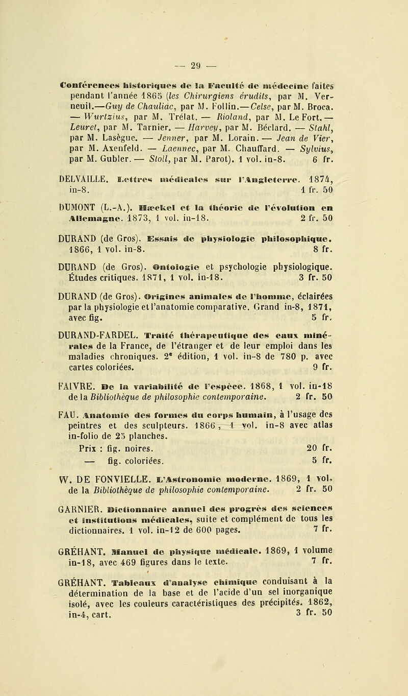 Conrérencetii Iiistoriquoji) do la Faculté de médecine faites pendant l'année 1865 {les Chirurgiens érudits, par M. Ver- neuil.—Guy deChauUac, par M. Tollin.—Celse, par M. Broca. — Wurlzius, par M. Trélat.— liioland, par M. Le Fort.— Leuret, par M. Tarnier. — Harvey, par M. Béclard. — Stahl, par M. Lasègue. — Jenner, par M. Lorain.— Jean de Vier, par M. Axenfeld. — Laennec, par M. Chauffard. — Sylvius, par M. Gubler. — Sloll, par M. Parot). 1 vol. io-S. 6 fr. DELVAILLE. ï,etti-e«s médicales sur rAngleteiTe. 1874, in-8. 1 fr. 50 DUMONT (L.-Â.). Hseckcl et la théorie de l'évolution en Allemagne. 1873, 1 vol. in-18. 2 fr. 50 DURAND (de Gros). Essais de physiologie philosophique. 1866, 1 vol. in-8. 8 fr. DURAND (de Gros). Ontologie et psychologie physiologique. Études critiques. 1S71, 1 vol. in-18. 3 fr. 50 DURAND (de Gros). Origines animales de l'homme, éclairées par la physiologie et l'anatomie comparative. Grand in-8, 1871, avec fig. 5 fr. DURÀND-FARDEL. Traité thérapeutique des eaux miné- rales de la France, de l'étranger et de leur emploi dans les maladies chroniques. 2* édition, 1 vol. in-8 de 780 p. avec cartes coloriées. 9 fr. FAIVRE. De la variabilité de l'espèce. 1868, 1 vol. in-18 de\a Bibliothèque de philosophie contemporaine. 2 fr. 50 PAU. Anatomie des formes du corps humain, à l'usage des peintres et des sculpteurs. 1866, i vol. in-8 avec atlas in-folio de 25 planches. Prix : fig. noires. 20 fr. — fig. coloriées. 5 fr. W. DE FGNVIELLE. I^'Astronomic moderne. 1869, 1 VoK de la Bibliothèque de philosophie contemporaine. 2 fr. 50 GARNIER. Dictionnaire annuel des progrès des sciences et institutions médicales, suite et complément de tous les dictionnaires. 1 vol. in-12 de 600 pages. 7 fr. GRÉHANT. Manuel de physique médicale. 1869, 1 volume in-18, avec 469 figures dans le texte. 7 fr. GRÉHANT. Tableaux d'analyse chimique conduisant à la détermination de la base et de l'acide d'un sel inorganique isolé, avec les couleurs caractéristiques des précipités. 1862, in-4, cart. 3 fr. 50