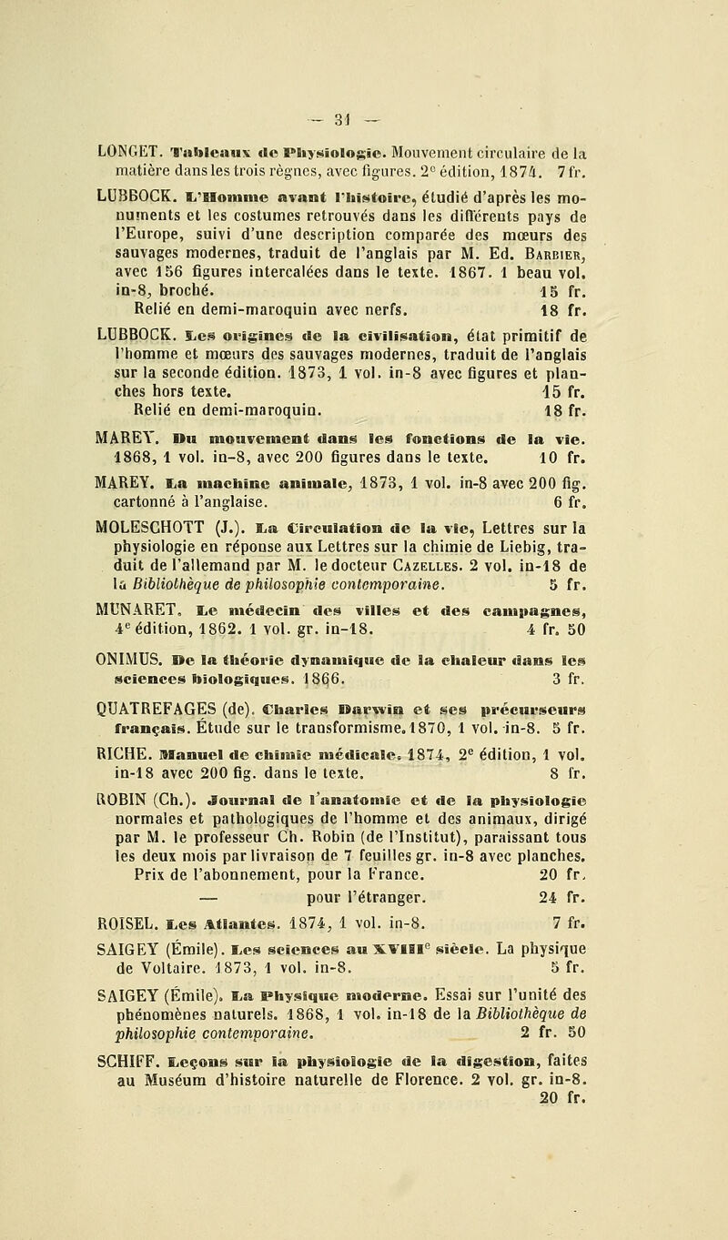 - 3J ~ LONGET. Tublcauv de Physiologie. Mouvement circulaire de la matière dansles trois règnes, avec figures. 2<'édition, 1874. 7fr. LUBBOCK. li'Honime avant riiistoirc, étudié d'après les mo- nuînents et les costumes retrouvés dans les diflérents pays de l'Europe, suivi d'une description comparée des mœurs des sauvages modernes, traduit de l'anglais par M. Ed. Barbier, avec 156 figures intercalées dans le texte. 1867. 1 beau vol. la-8, broché. 15 fr. Relié en demi-maroquin avec nerfs. 18 fr. LUBBOCK. liCS origines de la civilisation, état primitif de l'homme et moeurs des sauvages modernes, traduit de l'anglais sur la seconde édition. 1873, 1 vol. in-8 avec figures et plan- ches hors texte. 15 fr. Relié en demi-maroquin. 18 fr. MAREY, Ou mouvement dans les fonctions de la vie. 1868, 1 vol. in-8, avec 200 figures dans le texte. 10 fr. MAREY. I.a machine animale, 1873, 1 vol. in-8 avec 200 fig. cartonné à l'anglaise. 6 fr. MOLESCHOTT (J.). s^a Circulation de la vie, Lettres sur la physiologie en réponse aux Lettres sur la chimie de Liebig, tra- duit de l'allemand par M. le docteur Gazelles. 2 vol. in-18 de \a Bibliothèque de philosophie contemporaine. 5 fr. MUNARET. lie médecin des villes et des campagnes, •4'= édition, 1862. 1 vol. gr. in-18. 4 fr. 50 ONIMUS. De la théorie dynamique de la chaleur dans les sciences biologiques. 1866. 3 fr. QUATREFAGES (de). Charles ISarwin et ses précurseurs français. Étude sur le transformisme. 1870, 1 vol. in-8. 5 fr. RICHE. Manuel de chimie médicale. 1874, 2*^ édition, 1 vol. in-18 avec 200 fig. dans le texte. 8 fr. HOBIN (Ch.). Journal de l'anatomlc et de la physiologie normales et pathologiques de l'homme et des animaux, dirigé par M. le professeur Ch. Robin (de l'Institut), paraissant tous les deux mois par livraison de 7 feuilles gr. in-8 avec planches. Prix de l'abonnement, pour la France. 20 fr, — pour l'étranger. 24 fr. ROÎSEL. I.C8 Atlantes. 1874, 1 vol. in-8. 7 fr. SAIGEY (Emile). ï^es sciences au XYIII'' siècle. La physique de Voltaire. 1873, 1 vol. in-8. 5 fr. SAIGEY (Emile), l^a Physique moderne. Essai sur l'unité des phénomènes ualurels. 1868, 1 vol. in-18 de \a Bibliothèque de philosophie contemporaine. 2 fr. 50 SCHIFF. licçons sur la physiologie de la digestion, faites au Muséum d'histoire naturelle de Florence. 2 vol. gr. in-8. 20 fr.