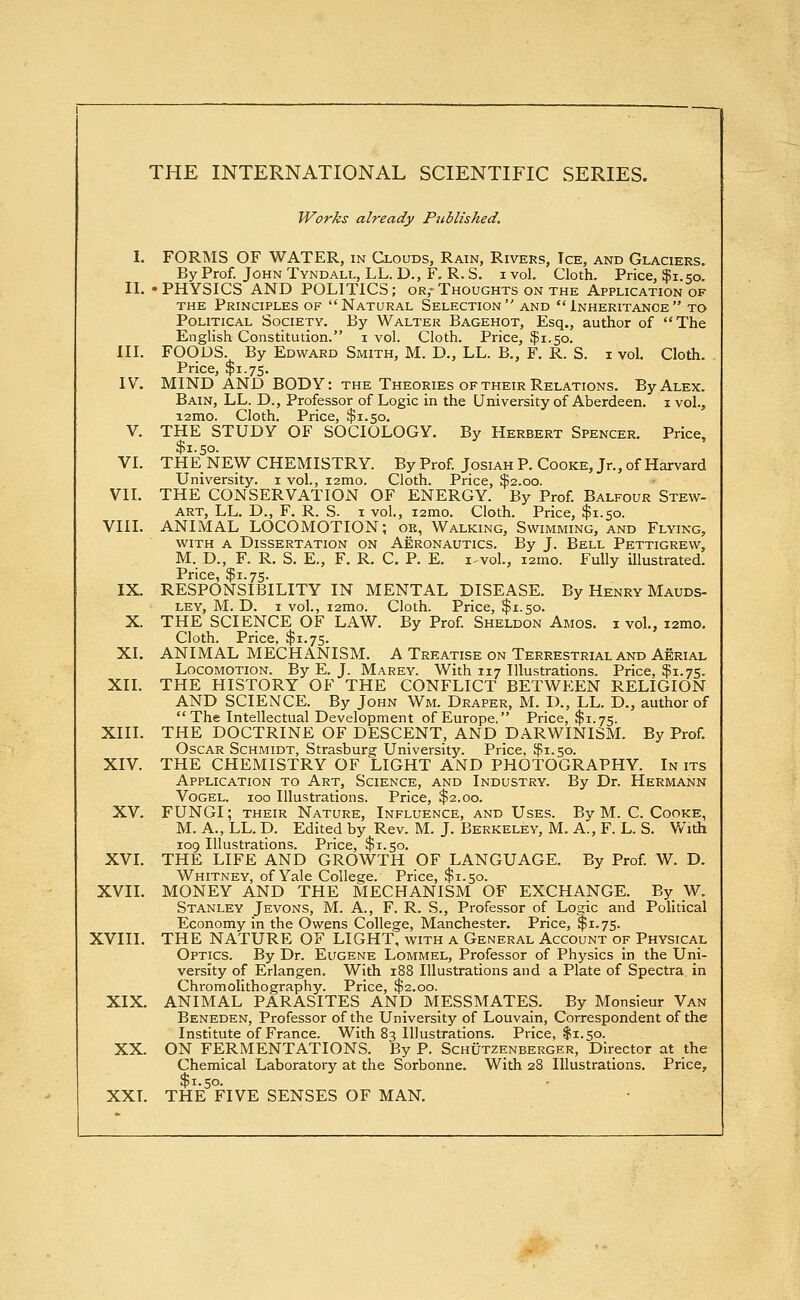 Works already Pziblished. I. FORMS OF WATER, in Clouds, Rain, Rivers, Ice, and Glaciers. By Prof. John Tyndall, LL. D., F. R. S. i vol. Cloth. Price, $1.50. II. -PHYSICS AND POLITICS; or,-Thoughts on the Application of the Principles of Natural Selection and Inheritance to Political Society. By Walter Bagehot, Esq., author of The English Constitution. 1 vol. Cloth. Price, $1.50. III. FOODS. By Edward Smith, M. D., LL. B., F. R. S. 1 vol. Cloth. Price, $1.75. IV. MIND AND BODY: the Theories of their Relations. By Alex. Bain, LL. D., Professor of Logic in the University of Aberdeen. 1 vol., i2mo. Cloth. Price, $1.50. V. THE STUDY OF SOCIOLOGY. By Herbert Spencer. Price, $1.50. VI. THE NEW CHEMISTRY. By Prof. Josiah P. Cooke, Jr., of Harvard University. 1 vol., 12010. Cloth. Price, $2.00. VII. THE CONSERVATION OF ENERGY. By Prof. Balfour Stew- art, LL. D., F. R. S. 1 vol., 12010. Cloth. Price, $1.50. VIII. ANIMAL LOCOMOTION; ok, Walking, Swimming, and Flying, with a Dissertation on Aeronautics. By J. Bell Pettigrew, M. D., F. R. S. E., F. R. C. P. E. i^vol., wmo. Fully illustrated. Price, $1.75. IX. RESPONSIBILITY IN MENTAL DISEASE. By Henry Mauds- ley, M. D. 1 vol., i2mo. Cloth. Price, $1.50. X. THE SCIENCE OF LAW. By Prof. Sheldon Amos, i vol., 121110. Cloth. Price. $1.75. XI. ANIMAL MECHANISM. A Treatise on Terrestrial and Aerial Locomotion. By E. J. Marey. With 117 Illustrations. Price, $1.75. XII. THE HISTORY OF THE CONFLICT BETWEEN RELIGION AND SCIENCE. By John Wm. Draper, M. D., LL. D., author of The Intellectual Development of Europe, Price, $1.75. XIII. THE DOCTRINE OF DESCENT, AND DARWINISM. By Prof. Oscar Schmidt, Strasburg University. Price, $1.50. XIV. THE CHEMISTRY OF LIGHT AND PHOTOGRAPHY. In its Application to Art, Science, and Industry. By Dr. Hermann Vogel. 100 Illustrations. Price, $2.00. XV. FUNGI; their Nature, Influence, and Uses. By M. C. Cooke, M. A., LL. D. Edited by Rev. M. J. Berkeley, M. A., F. L. S. With 109 Illustrations. Price, $1.50. XVI. THE LIFE AND GROWTH OF LANGUAGE. By Prof. W. D. Whitney, of Yale College. Price, $1.50. XVII. MONEY AND THE MECHANISM OF EXCHANGE. By W. Stanley Jevons, M. A., F. R. S., Professor of Logic and Political Economy in the Owens College, Manchester. Price, $1.75. XVIII. THE NATURE OF LIGHT, with a General Account of Physical Optics. By Dr. Eugene Lommel, Professor of Physics in the Uni- versity of Erlangen. With 188 Illustrations and a Plate of Spectra in Chromolithography. Price, $2.00. XIX. ANIMAL PARASITES AND MESSMATES. By Monsieur Van Beneden, Professor of the University of Louvain, Correspondent of the Institute of France. With 83 Illustrations. Price, $1.50. XX. ON FERMENTATIONS. By P. Schutzenberger, Director at the Chemical Laboratory at the Sorbonne. With 28 Illustrations. Price, XXI. THE FIVE SENSES OF MAN.