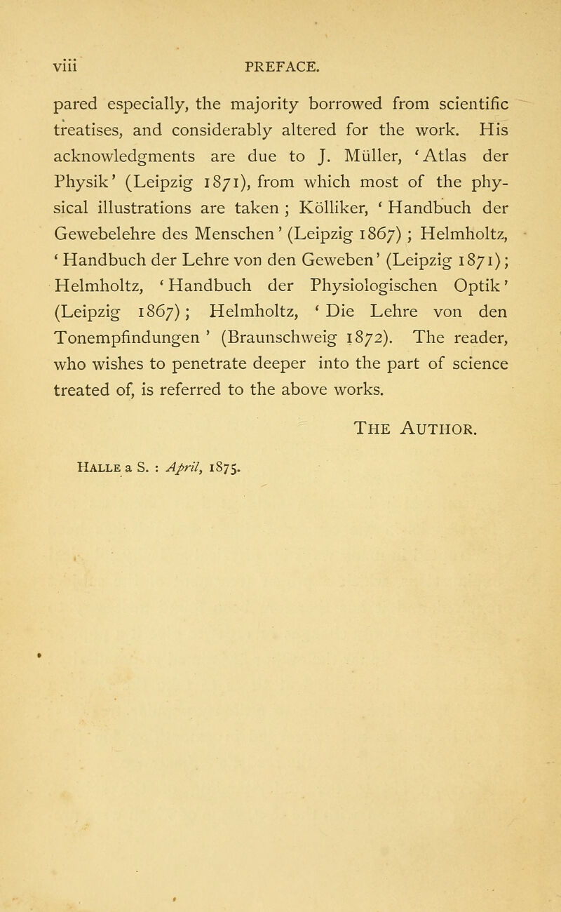 pared especially, the majority borrowed from scientific treatises, and considerably altered for the work. His acknowledgments are due to J. Miiller, ' Atlas der Physik' (Leipzig 1871), from which most of the phy- sical illustrations are taken ; Kolliker, ' Handbuch der Gewebelehre des Menschen' (Leipzig 1867) ; Helmholtz, 1 Handbuch der Lehre von den Geweben' (Leipzig 1871); Helmholtz, ' Handbuch der Physiologischen Optik' (Leipzig 1867); Helmholtz, 'Die Lehre von den Tonempfmdungen ' (Braunschweig 1872). The reader, who wishes to penetrate deeper into the part of science treated of, is referred to the above works. The Author. Halle a S. : Aprilt 1875.