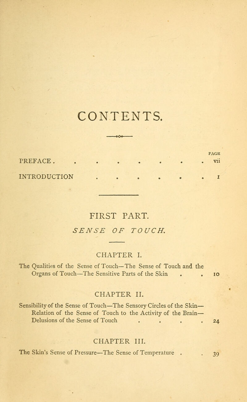 CONTENTS. PAGE PREFACE ........ vii INTRODUCTION I FIRST PART. SENSE OF TOUCH. CHAPTER I. The Qualities of the Sense cf Touch—The Sense of Touch and the Organs of Touch—The Sensitive Parts of the Skin . . 10 CHAPTER II. Sensibility of the Sense of Touch—The Sensory Circles of the Skin- Relation of the Sense of Touch to the Activity of the Brain— Delusions of the Sense of Touch . . . .24 CHAPTER III. The Skin's Sense of Pressure—The Sense of Temperature . . 39