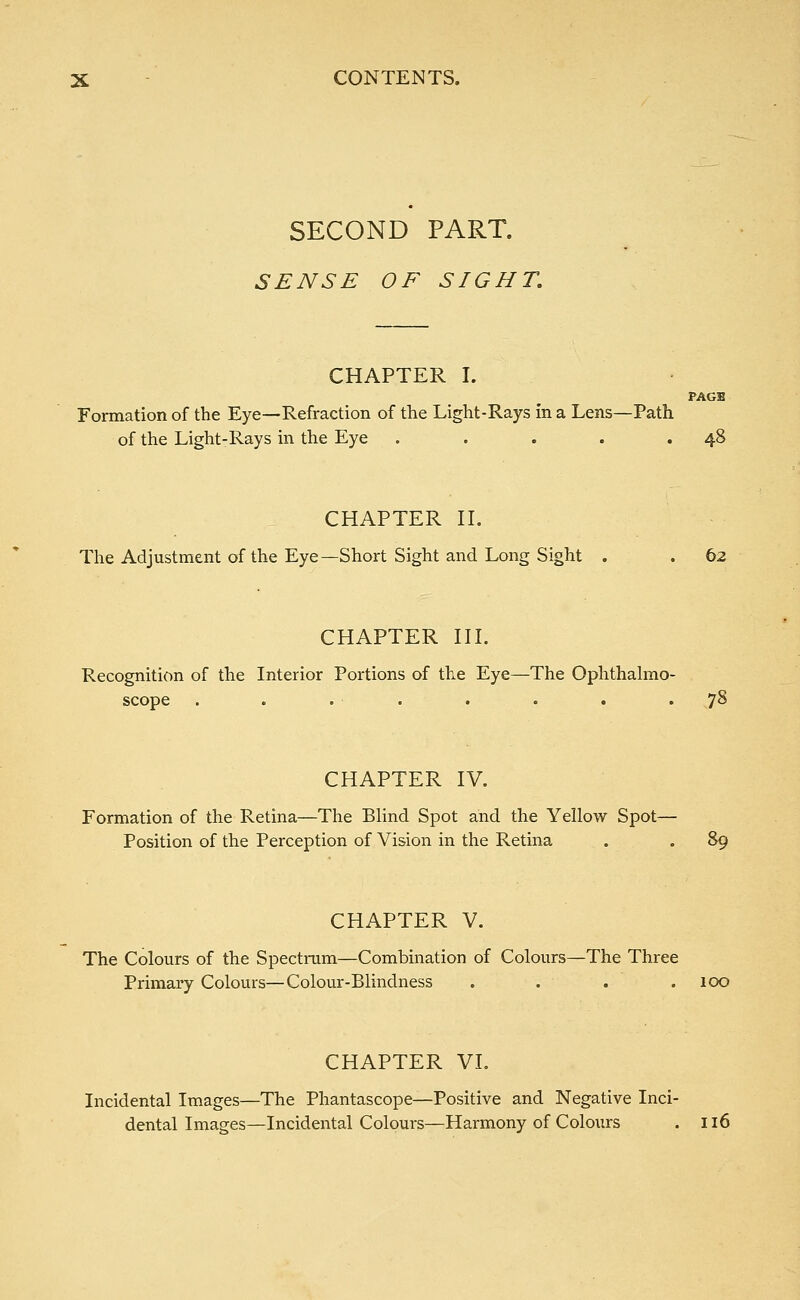 SECOND PART. SENSE OF SIGHT. CHAPTER I. PAGB Formation of the Eye—Refraction of the Light-Rays in a Lens—Path of the Light-Rays in the Eye . . . . .48 CHAPTER II. The Adjustment of the Eye—Short Sight and Long Sight . . 62 CHAPTER III. Recognition of the Interior Portions of the Eye—The Ophthalmo- scope . . . . . . . .78 CHAPTER IV. Formation of the Retina—The Blind Spot and the Yellow Spot— Position of the Perception of Vision in the Retina . . 89 CHAPTER V. The Colours of the Spectrum—Combination of Colours—The Three Primary Colours—Colour-Blindness .... 100 CHAPTER VI. Incidental Images—The Phantascope—Positive and Negative Inci- dental Images—Incidental Colours—Harmony of Colours . 116