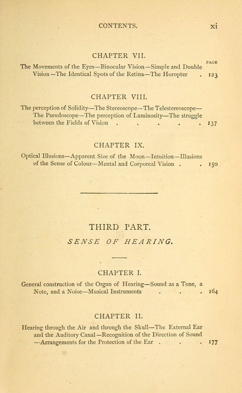 CHAPTER VII. PAGE The Movements of the Eyes—Binocular Vision—Simple and Double Vision—The Identical Spots of the Retina—The Horopter . 123 CHAPTER VIII. The perception of Solidity—The Stereoscope—The Telestereoscope— The Pseudoscope—The perception of Luminosity—The struggle between the Fields of Vision . . . . 137 CHAPTER IX. Optical Illusions—Apparent Size of the Moon—Intuition—Illusions of the Sense of Colour—Mental and Corporeal Vision . . 150 THIRD PART. SENSE OF HEARING. CHAPTER I. General construction of the Organ of Hearing—Sound as a Tone, a Note, and a Noise—Musical Instruments . . .164 CHAPTER II. Hearing through the Air and through the Skull—The External Ear and the Auditory Canal —Recognition of the Direction of Sound —Arrangements for the Protection of the Ear . . • J77