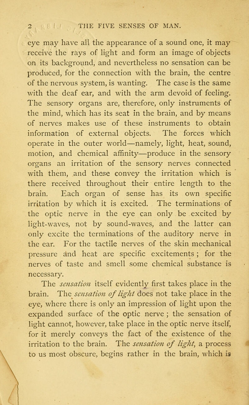 eye may have all the appearance of a sound one, it may receive the rays of light and form an image of objects on its background, and nevertheless no sensation can be produced, for the connection with the brain, the centre of the nervous system, is wanting. The case is the same with the deaf ear, and with the arm devoid of feeling. The sensory organs are, therefore, only instruments of the mind, which has its seat in the brain, and by means of nerves makes use of these instruments to obtain information of external objects. The forces which operate in the outer world—namely, light, heat, sound, motion, and chemical affinity—produce in the sensory organs an irritation of the sensory nerves connected with them, and these convey the irritation which is there received throughout their entire length to the brain. Each organ of sense has its own specific irritation by which it is excited. The terminations of the optic nerve in the eye can only be excited by light-waves, not by sound-waves, and the latter can only excite the terminations of the auditory nerve in the ear. For the tactile nerves of the skin mechanical pressure and heat are specific excitements ; for the nerves of taste and smell some chemical substance is necessary. The sensation itself evidently first takes place in the brain. The sensation of light does not take place in the eye, where there is only an impression of light upon the expanded surface of the optic nerve ; the sensation of light cannot, however, take place in the optic nerve itself, for it merely conveys the fact of the existence of the irritation to the brain. The sensation of light, a process to us most obscure, begins rather in the brain, which is