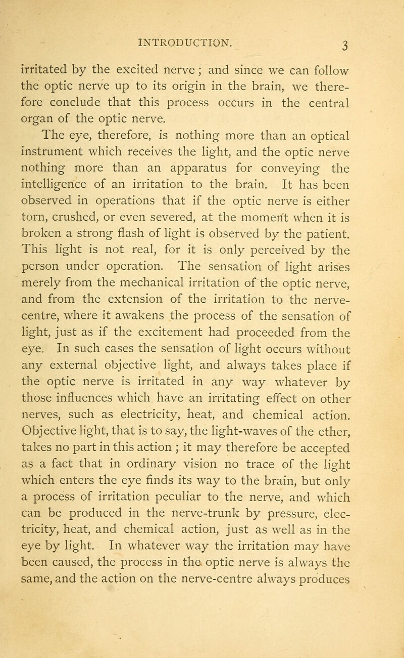 irritated by the excited nerve; and since we can follow the optic nerve up to its origin in the brain, we there- fore conclude that this process occurs in the central organ of the optic nerve. The eye, therefore, is nothing more than an optical instrument which receives the light, and the optic nerve nothing more than an apparatus for conveying the intelligence of an irritation to the brain. It has been observed in operations that if the optic nerve is either torn, crushed, or even severed, at the moment when it is broken a strong flash of light is observed by the patient. This light is not real, for it is only perceived by the person under operation. The sensation of light arises merely from the mechanical irritation of the optic nerve, and from the extension of the irritation to the nerve- centre, where it awakens the process of the sensation of light, just as if the excitement had proceeded from the eye. In such cases the sensation of light occurs without any external objective light, and always takes place if the optic nerve is irritated in any way whatever by those influences which have an irritating effect on other nerves, such as electricity, heat, and chemical action. Objective light, that is to say, the light-waves of the ether, takes no part in this action ; it may therefore be accepted as a fact that in ordinary vision no trace of the light which enters the eye finds its way to the brain, but only a process of irritation peculiar to the nerve, and which can be produced in the nerve-trunk by pressure, elec- tricity, heat, and chemical action, just as well as in the eye by light. In whatever way the irritation may have been caused, the process in the optic nerve is always the same, and the action on the nerve-centre always produces