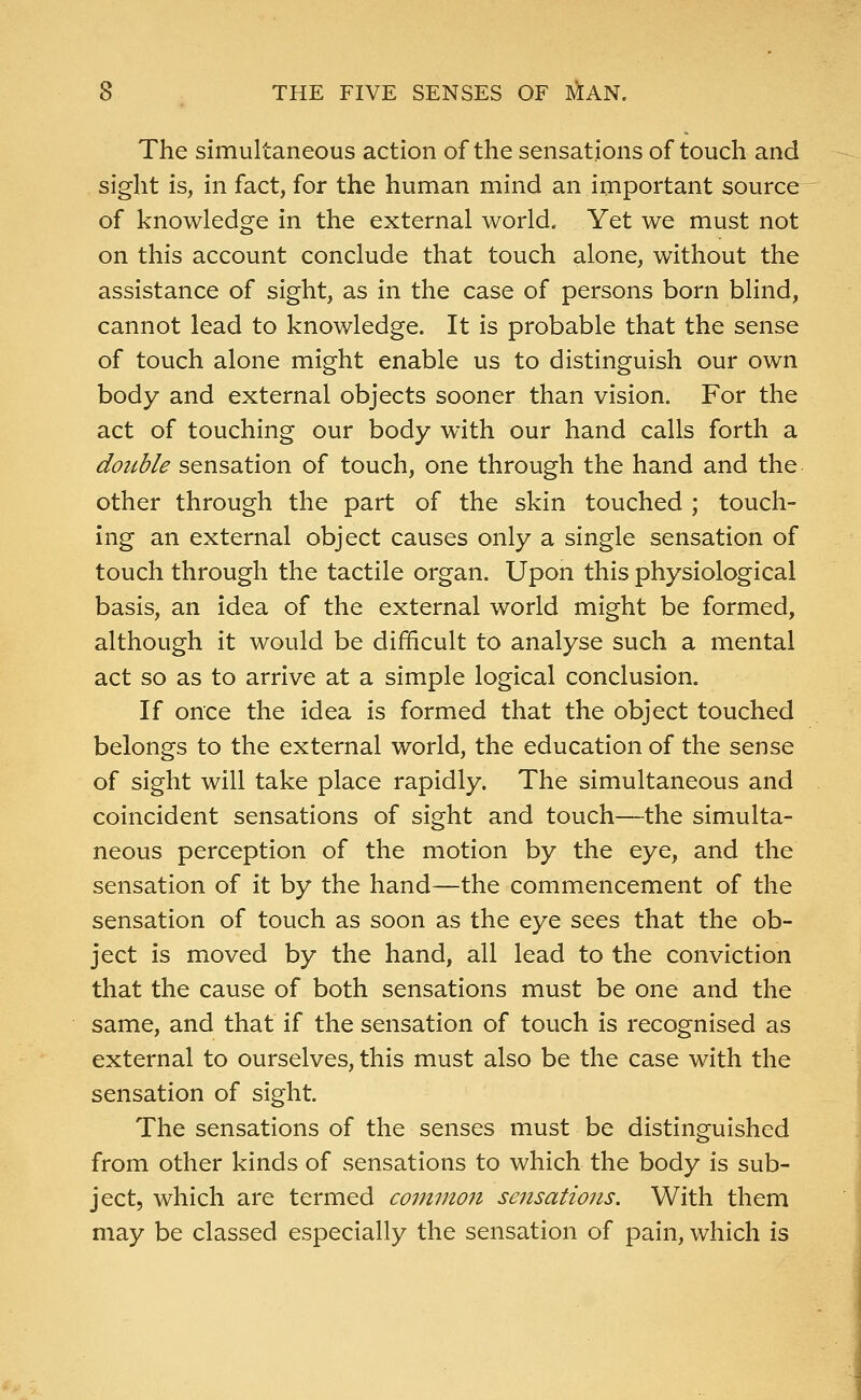 The simultaneous action of the sensations of touch and sight is, in fact, for the human mind an important source of knowledge in the external world. Yet we must not on this account conclude that touch alone, without the assistance of sight, as in the case of persons born blind, cannot lead to knowledge. It is probable that the sense of touch alone might enable us to distinguish our own body and external objects sooner than vision. For the act of touching our body with our hand calls forth a double sensation of touch, one through the hand and the other through the part of the skin touched ; touch- ing an external object causes only a single sensation of touch through the tactile organ. Upon this physiological basis, an idea of the external world might be formed, although it would be difficult to analyse such a mental act so as to arrive at a simple logical conclusion. If once the idea is formed that the object touched belongs to the external world, the education of the sense of sight will take place rapidly. The simultaneous and coincident sensations of sight and touch—the simulta- neous perception of the motion by the eye, and the sensation of it by the hand—the commencement of the sensation of touch as soon as the eye sees that the ob- ject is moved by the hand, all lead to the conviction that the cause of both sensations must be one and the same, and that if the sensation of touch is recognised as external to ourselves, this must also be the case with the sensation of sight. The sensations of the senses must be distinguished from other kinds of sensations to which the body is sub- ject, which are termed common sensations. With them may be classed especially the sensation of pain, which is