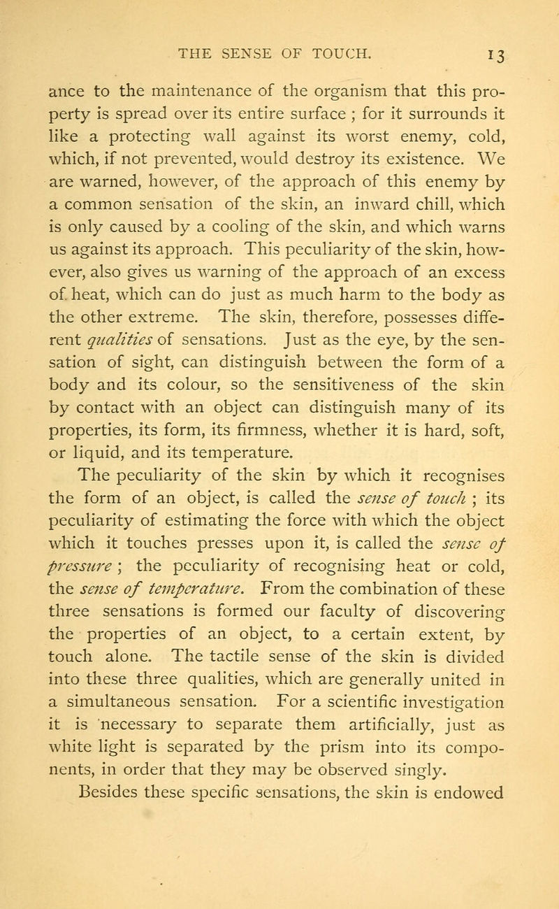 ance to the maintenance of the organism that this pro- perty is spread over its entire surface ; for it surrounds it like a protecting wall against its worst enemy, cold, which, if not prevented, would destroy its existence. We are warned, however, of the approach of this enemy by a common sensation of the skin, an inward chill, which is only caused by a cooling of the skin, and which warns us against its approach. This peculiarity of the skin, how- ever, also gives us warning of the approach of an excess of. heat, which can do just as much harm to the body as the other extreme. The skin, therefore, possesses diffe- rent qualities of sensations. Just as the eye, by the sen- sation of sight, can distinguish between the form of a body and its colour, so the sensitiveness of the skin by contact with an object can distinguish many of its properties, its form, its firmness, whether it is hard, soft, or liquid, and its temperature. The peculiarity of the skin by which it recognises the form of an object, is called the sense of touch ; its peculiarity of estimating the force with which the object which it touches presses upon it, is called the sense of pressure ; the peculiarity of recognising heat or cold, the sense of temperature. From the combination of these three sensations is formed our faculty of discovering the properties of an object, to a certain extent, by touch alone. The tactile sense of the skin is divided into these three qualities, which are generally united in a simultaneous sensation. For a scientific investigation it is necessary to separate them artificially, just as white light is separated by the prism into its compo- nents, in order that they may be observed singly. Besides these specific sensations, the skin is endowed
