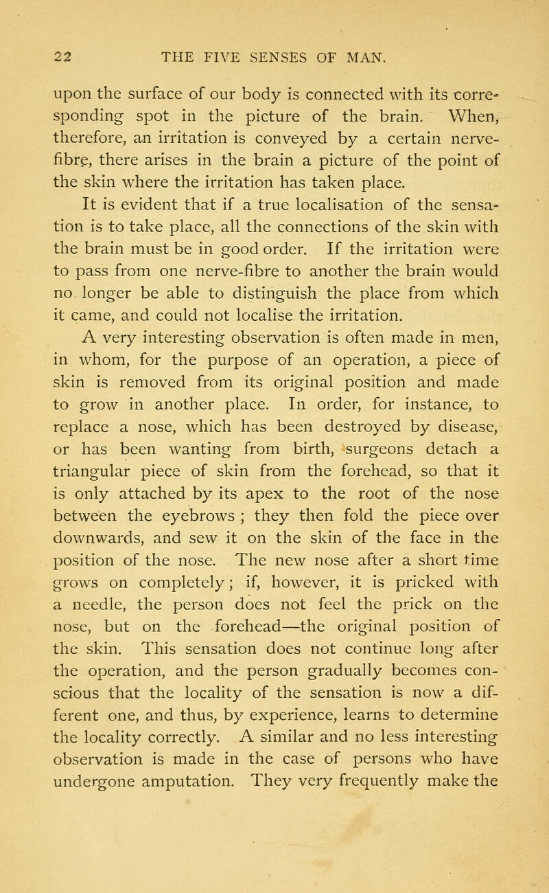 upon the surface of our body is connected with its corre- sponding spot in the picture of the brain. When, therefore, an irritation is conveyed by a certain nerve- fibre, there arises in the brain a picture of the point of the skin where the irritation has taken place. It is evident that if a true localisation of the sensa- tion is to take place, all the connections of the skin with the brain must be in good order. If the irritation were to pass from one nerve-fibre to another the brain would no. longer be able to distinguish the place from which it came, and could not localise the irritation. A very interesting observation is often made in men, in whom, for the purpose of an operation, a piece of skin is removed from its original position and made to grow in another place. In order, for instance, to replace a nose, which has been destroyed by disease, or has been wanting from birth, surgeons detach a triangular piece of skin from the forehead, so that it is only attached by its apex to the root of the nose between the eyebrows ; they then fold the piece over downwards, and sew it on the skin of the face in the position of the nose. The new nose after a short time grows on completely; if, however, it is pricked with a needle, the person does not feel the prick on the nose, but on the forehead—the original position of the skin. This sensation does not continue long after the operation, and the person gradually becomes con- scious that the locality of the sensation is now a dif- ferent one, and thus, by experience, learns to determine the locality correctly. A similar and no less interesting observation is made in the case of persons who have undergone amputation. They very frequently make the