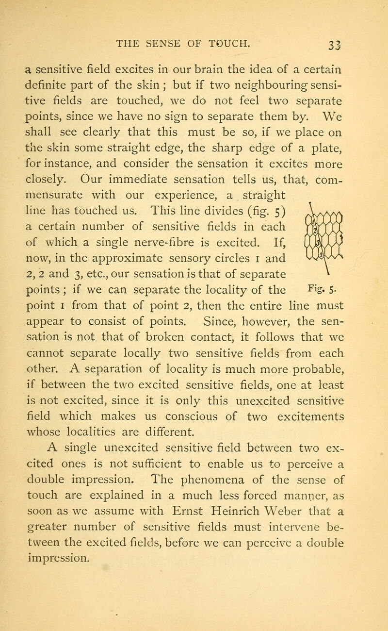 a sensitive field excites in our brain the idea of a certain definite part of the skin; but if two neighbouring sensi- tive fields are touched, we do not feel two separate points, since we have no sign to separate them by. We shall see clearly that this must be so, if we place on the skin some straight edge, the sharp edge of a plate, for instance, and consider the sensation it excites more closely. Our immediate sensation tells us, that, com- mensurate with our experience, a straight line has touched us. This line divides (fig. 5) a certain number of sensitive fields in each of which a single nerve-fibre is excited. If, now, in the approximate sensory circles 1 and 2, 2 and 3, etc., our sensation is that of separate points ; if we can separate the locality of the Fig« 5- point 1 from that of point 2, then the entire line must appear to consist of points. Since, however, the sen- sation is not that of broken contact, it follows that we cannot separate locally two sensitive fields from each other. A separation of locality is much more probable, if between the two excited sensitive fields, one at least is not excited, since it is only this unexcited sensitive field which makes us conscious of two excitements whose localities are different. A single unexcited sensitive field between two ex- cited ones is not sufficient to enable us to perceive a double impression. The phenomena of the sense of touch are explained in a much less forced manner, as soon as we assume with Ernst Heinrich Weber that a greater number of sensitive fields must intervene be- tween the excited fields, before we can perceive a double impression.