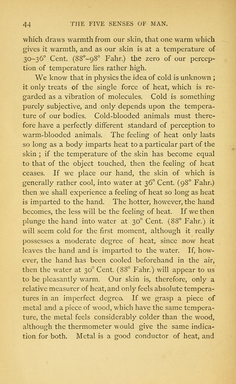 which draws warmth from our skin, that one warm which gives it warmth, and as our skin is at a temperature of 30-360 Cent. (88°-98° Fahr.) the zero of our percep- tion of temperature lies rather high. We know that in physics the idea of cold is unknown ; it only treats of the single force of heat, which is re- garded as a vibration of molecules. Cold is something purely subjective, and only depends upon the tempera- ture of our bodies. Cold-blooded animals must there- fore have a perfectly different standard of perception to warm-blooded animals. The feeling of heat only lasts so long as a body imparts heat to a particular part of the skin ; if the temperature of the skin has become equal to that of the object touched, then the feeling of heat ceases. If we place our hand, the skin of which is generally rather cool, into water at 36° Cent. (980 Fahr.) then we shall experience a feeling of heat so long as heat is imparted to the hand. The hotter, however, the hand becomes, the less will be the feeling of heat. If we then plunge the hand into water at 300 Cent. (88° Fahr.) it will seem cold for the first moment, although it really possesses a moderate degree of heat, since now heat leaves the hand and is imparted to the water. If, how- ever, the hand has been cooled beforehand in the air, then the water at 300 Cent. (88° Fahr.) will appear to us to be pleasantly warm. Our skin is, therefore, only a relative measurer of heat, and only feels absolute tempera- tures in an imperfect degree.. If we grasp a piece of metal and a piece of wood, which have the same tempera- ture, the metal feels considerably colder than the wood, although the thermometer would give the same indica- tion for both. Metal is a good conductor of heat, and