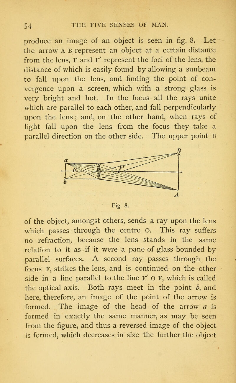 produce an image of an object is seen in fig. 8. Let the arrow A B represent an object at a certain distance from the lens, F and F' represent the foci of the lens, the distance of which is easily found by allowing a sunbeam to fall upon the lens, and finding the point of con- vergence upon a screen, which with a strong glass is very bright and hot. In the focus all the rays unite which are parallel to each other, and fall perpendicularly upon the lens ; and, on the other hand, when rays of light fall upon the lens from the focus they take a parallel direction on the other side. The upper point B Fig. 8. of the object, amongst others, sends a ray upon the lens which passes through the centre O. This ray suffers no refraction, because the lens stands in the same relation to it as if it were a pane of glass bounded by parallel surfaces. A second ray passes through the focus F, strikes the lens, and is continued on the other side in a line parallel to the line F' O f, which is called the optical axis. Both rays meet in the point b, and here, therefore, an image of the point of the arrow is formed. The image of the head of the arrow a is formed in exactly the same manner, as may be seen from the figure, and thus a reversed image of the object is formed, which decreases in size the further the object