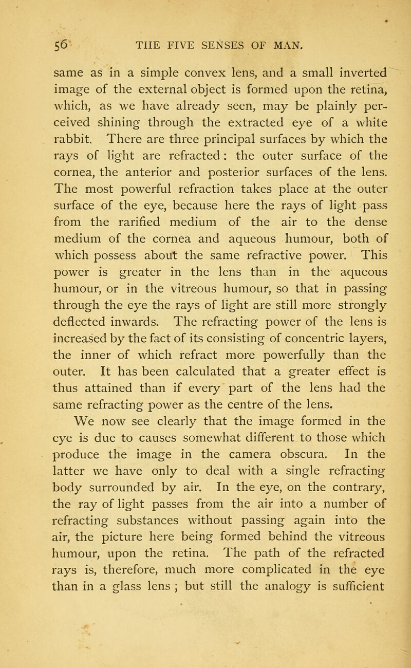 same as in a simple convex lens, and a small inverted image of the external object is formed upon the retina, which, as we have already seen, may be plainly per- ceived shining through the extracted eye of a white rabbit There are three principal surfaces by which the rays of light are refracted : the outer surface of the cornea, the anterior and posterior surfaces of the lens. The most powerful refraction takes place at the outer surface of the eye, because here the rays of light pass from the rarified medium of the air to the dense medium of the cornea and aqueous humour, both of which possess about the same refractive power. This power is greater in the lens than in the aqueous humour, or in the vitreous humour, so that in passing through the eye the rays of light are still more strongly deflected inwards. The refracting power of the lens is increased by the fact of its consisting of concentric layers, the inner of which refract more powerfully than the outer. It has been calculated that a greater effect is thus attained than if every part of the lens had the same refracting power as the centre of the lens. We now see clearly that the image formed in the eye is due to causes somewhat different to those which produce the image in the camera obscura. In the latter we have only to deal with a single refracting body surrounded by air. In the eye, on the contrary, the ray of light passes from the air into a number of refracting substances without passing again into the air, the picture here being formed behind the vitreous humour, upon the retina. The path of the refracted rays is, therefore, much more complicated in the eye than in a glass lens ; but still the analogy is sufficient