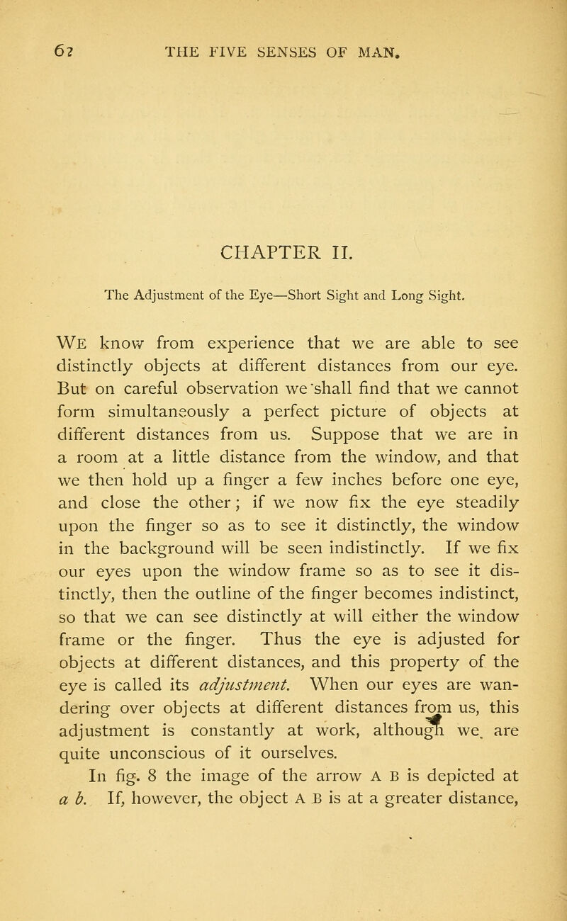 CHAPTER II. The Adjustment of the Eye—Short Sight and Long Sight. We know from experience that we are able to see distinctly objects at different distances from our eye. But on careful observation we shall find that we cannot form simultaneously a perfect picture of objects at different distances from us. Suppose that we are in a room at a little distance from the window, and that we then hold up a finger a few inches before one eye, and close the other; if we now fix the eye steadily upon the finger so as to see it distinctly, the window in the background will be seen indistinctly. If we fix our eyes upon the window frame so as to see it dis- tinctly, then the outline of the finger becomes indistinct, so that we can see distinctly at will either the window frame or the finger. Thus the eye is adjusted for objects at different distances, and this property of the eye is called its adjustment. When our eyes are wan- dering over objects at different distances from us, this adjustment is constantly at work, although we. are quite unconscious of it ourselves. In fig. 8 the image of the arrow A B is depicted at a b. If, however, the object A B is at a greater distance,