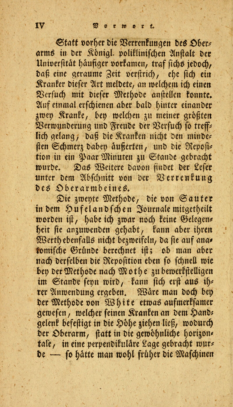 atmß in ber ^bni^l poliflinifc^en 2(njialt t)ec Uniperfttat ^auftger loorfamen/ traf ftc&^ jeDoc^/ fcaß eine geraume 3^tt ^er|lricl^/ e^e fid) ein Ä!ranfer tiefer %xt melDete/ an welchem i(^ einen aßerfac^ mit t)tefer 9}?etf)DDe anfteüen fonnte* 2(uf einmal erfc^ienen aber balD l)inter einander jmep Jtranfe/ be^ melcfyen ju meiner größten 58ermi;nt)erung unD greuöe t)er 58erfud& fo treflf^ lief) gelang^ t)a§ t)ie Äranfen nic^t t)en minöe^ jien ©c^merj t)abti) äußerten/ unb bie Ütepoji^ tion in ein 3Jaar?Öiinuten ju ©tanöe gebraut iDurbe. S)a^ ?ß5ettere bat?Dn ftiiDet ber gefet unter bem %bfdmtt x>ou ber Serretifung l)e^ 4>berarmbeine.ö> Sie jmepte SRet^obe/ bte loon <Santct tttbem ^ufelanbf^en 3o«rna(emitget()eilt tDcrben ifi, ^abeic^ gmar no^ feine ©elegen^ ^eit fte anjumenben gehabt, fann aber i^ren 555ert^ ebenfalls nic^t besmeifeln/ M fit auf ana* fomifde ©rönbe bere^^net ij}; ob man ahtt md) berfelben bit fKepofition eben fo fc^nell mie bei; berÜRet{)obe na^ SRof()e ju bemerf|Migen im ©tanbe fepn mxt>, fann fid) erji auö i()^ ter '^nwenbung ergeben. SÖare man boc^ bep ber SRet^obe t)on SÖ^ite etmaö aufmerffamer gemefen/ welcher feinen Äranfen an bem ^anb; gelenf befejiigt in bit S^b^t jie()en liep/ njoburc^ ber Oberarm/ jlatt in bk Qmb^nlid)t ^orijon^ tale, in eine perpenbifuläre Sage gebraut mur^ U — fo ^dtte man njo^l frü(;er bie SBafd^inen