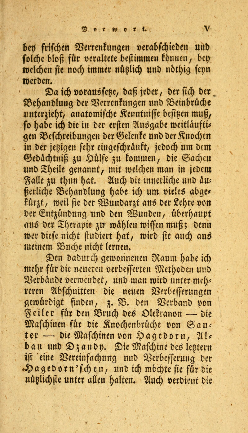 Up fdf^ett SSerrenfungeit loerabfd^teben niti folc^e bloj^ für veraltete bejtimmen fonneti, bcp totl^tn fie nod) immer nöglic^ «nö nott)ig fepn tt)ert)em 2)a i^ ^orauefe^e, ba^fefcct/ berfid^ ber, fSe^anblung ber SSerrenfungen unb föetnbröc&e tiitferjie^t/ anatomifc&e Äcuntniffe beftgen muf/ fo ^abc i(|) bic in ber erjien ?i«^gabe mettlduftu gen JBefc^reibungen ber©e(enfe ttnbberÄnocl)ett in btt jegtgen fe^r eingefc^ränft/ jeboc^ um hm e5ebäcf)tnip ju t^ölfe ju fommen/ bie ©ai^cn imb Steile genannt/ mit n)eld)en man in Jebem Salle ju t^nn i}at 2tuc^ bk tnneilii^e unb du; ^erlid^e SSe^anblung \)aht id) um t>iele^ abgc^ förjt/ meil fie ber Söunbarät auö ber 2e^re tocn ber £ntjunbung tinb ben SKunben, überhaupt (inä ber S{)erapie jtr wd()len wifen mu^; benn n)er biefe ntcf)t ftubierf I)at/ n?irb fit aud) a\x$ meinem fBuc^e nlc^t lernen* S)en baburcl gewonnenen Staum f)abe td^ me()r för bie nmtun t)erbef|'erten ^let^obeu unD 58erbdnbe loermenbet/ mb man mxb mm mdy xmn Stbfi^niften bie neuen 58erbefferungen gewfirbigt finben, j* S5* ben 58erbanb pcn feiler för ben ?8ruci^ t>t$ £)(efranon — hk SRafc^inen för bk Änod()enbröd)e loon (^avi^ fcr — bie 3Saf(^inen \)on *t^ageborn, IIU bau unb Sjanbt). Sie tÜZafc^ine be^ legtern i^ 'eine SSereinfai^ung unb 58crbefferung ber ♦-t><^geborn'fi^en/ unbic^ mbä)Ufu för bie nöeUc^pe unter aßen ^altern %nd) loerbient bk