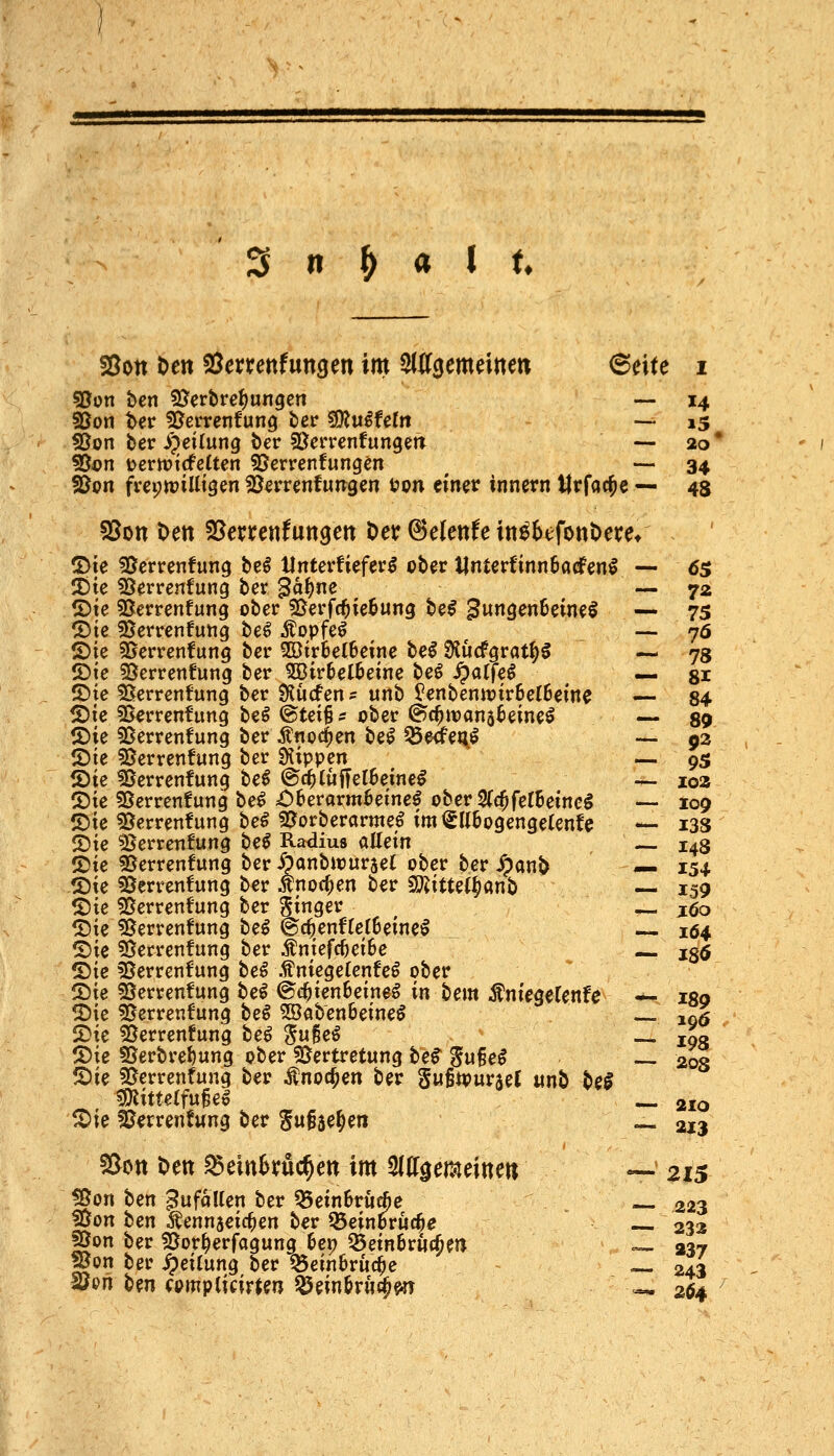 f8on Den SSerrettfungen im 2l03emdtte« 6eite i sßon bcn 5?erbref)ungcn ■— 14 SSoti ter fDcrrenfung ter ^xxifeln - — i3 fOon ber ijßilung t)er SLTcrrenfungetT — 20* ?3ön t?crtt)icfe(ten S5errenfung^n — 34 ?Öon frci;tt?iHigen SJ^rrenfuirgen i?on einet innern llrfacfie — 45 SSon t>ett S^errenfuttsen Der Zürnte in^btfonDece* IDie ^Serrenfung bc^ Unterfiefer^ ober Unterfinntarfen^ — 05 SJte 33erren!ung ber ^a^ne — 72 ®te 55errenfung ober SSerfc^ietung be^ ^ungenSeineö — 75 ^te fBerrenfung be^ Äopfe^ ^ —- 76 ®ie SSerrcnfung ber 2ötr6et6etne be^ Ölucfgrat^g — 78 ®te Scrrenfung ber 5Bir6el6eine beö ^affe^ — gr ©ie ^errenfung ber Slücfen? unb l?enbentt)ir6e(6eme — 84 S)ie 55errenfung be^ @tei§Ä ober ©c^ivans^eine^ — 89 tDie SSerrenfung ber itnoc^en be^ ^e^et^^ — 92 IDie Verrentung ber Stippen — 95 ^ie Verrentung tei @c^tufTel6eine^ — 102 2)ie Verrentung be^ £)6erarm6emel oberSfc^ferBeinc^ — 109 S)ie Verrentung be^ Vorberanne,^ im €U6ogengelenfe — i3S JDie Verrentung be^ Radius allein — 148 2)ie Verrentung ber -Öanbwurset ober ber Jpanö — 154 .♦Die Verrentung ber ^no(^en ber ^itUl^Mt) — 159 ©ie Verrentung ber '^inqev — jöo ^Die Verrentung be^ ©c^entrerSeinel 164 ©ie Verrentung ber ^ntefc^ei6e xs6 (Die Verrentung be^ .f nicgelente^ ober ©ie Verrentung be^ @c^ien6eineg in bem ÄniegeCente — 189 SDie Verrentung t>ei 5öab'en6eineö loö 2)ie Verrentung be^ ^ugeö ._ 103 5)ie Verbrel)ung ober Vertretung hei ^u^ei ~ 203 S)ie Verrentung ber Änoc^en ber Sußtpurael «nb hei ^mittelfußeö _ 210 ^ie Verrentung ber ^«ßse^en — 213 5[^ott Den ^eitt^yüc^en im ^((f^emeitte« «- 215 Von ben Zufallen ber Q5ein6ru*e — 223 Von ben ^ennjeic^en ber ^einoruc^e — 233 Von ber Vor^erfagung hei) ^einbrucßm ^ 237 Von ber Teilung ber ^ein6ruc^e — 243 löon bm «mplicirten ^mM^m «- 204