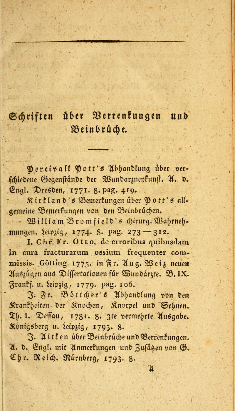 ©d^riftett öbet? SSertenfungen unö ^erci^aü ^otr^ 5f&^anb(un^ über ijetr* -fc^ietenc ©egcn|Hnt>c t>er 533unt)arjnet)fun|T* 2(* t)^» SngL ®reöt)en, 1771* S^P^g* 419* \S: i r f I a n t)' ^ Semerfungen über 5> 01 e' ^ äff- .gemeine Semcrfungen \)on t>en 25einbrüc^en* SBiHiam Sromfielt)'^ Chirurg.5ßa^rtie§« mungem ieipjig, 1774* 8> pag. 273 — 312. L Chr. Fr. Otto, de erroribus quibusdam in cura fracturarum ossium frequenter com- missis. Götting. 1775* in §r* 2(ug.5Bei$ neue« 'ün^n^manß 35iprfadonen für 2Bunt)drjfe* 25*IX. §ranff* u* idpii^^ i779> P^g* ^o^* 3*5r* Sottc^er'^ Hh^antfinn^ t)on t>e« Äranfl^eiten Der Änoc^en, Knorpel unt) ©e^nen* 5^, L ^elJau, 1781* 8» 3^e t>crme^ree ^(u^gabe* ^^nigöberg u. ieipjig, 1795* 8* ^. 'ilitfen über95einbrüc^eunt)55jerrenfungen* H. t>. SngL mit ^fnmerFungen unt» 3ufa^en \?Dn ©♦ €§r. Üieic^t Slürnberg, 1793* 8*