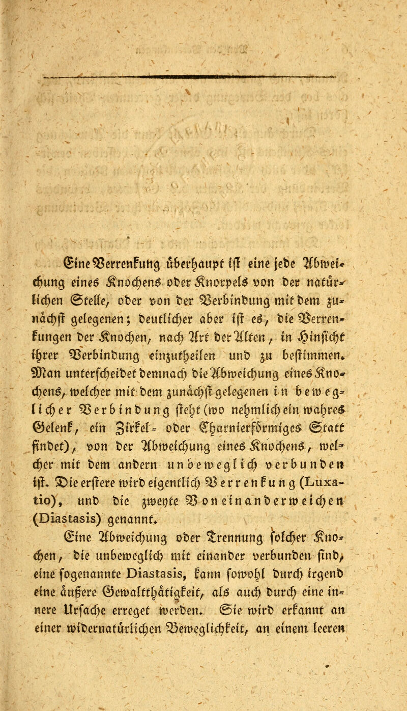 (tc^en (SfcKe/ ober i^on ter 5?a'&inbung mif b^m ^u* iiac^jT gelegemn; beuflfc^^r aber i|l e$j biß Ferren* fungen ber Änoc^en, nac^ 2(re bereifen/> in ^infid)t i§rer SJerbinbung dnjuff^eilen unb ju Bejltmmen^ 9Kan unterfd^eibetbemnac^ bi^^'ifBmei^iung eIneöÄno* c^en^, ttJcfc^er mic bem iunad)\lgeCeg^nen in bemeg^ lic^er^erbtnbung \lei^ti\vo ne^mücf)ein n>a^re^ ©elenf, ein ^ivfeU ober €§arnlerf6rttTige^ ^tatt finbef)/ ^^^ ^^^ 2(bmeic^ung eine^ Änoc^en^, mel« ^cv mit t)em anbern un&emeglic^ uerbunben i]i^ SieerjTere mlrbefgentlid) ^errenPung (Luxa- tio), unb tiie jttjet^te Son ein an b er meieret! (Diastasis) genannt Sine 2fbmeid}ung ober Trennung fof(^er Äno* c^en, Me unbemeglit^ mit einanber v>erbunben jinb/ tim fogenannfe Diastasis, fann fornotil burd) itgenb eine dtipere ©etvaltt^äti^hit^ aU and) burc^ eine in« nere ltrfad;e erreget mcrben* @ie mirb erfannf an einer tüibernaturHd;en QJemegHc^feit^ an einem leeren