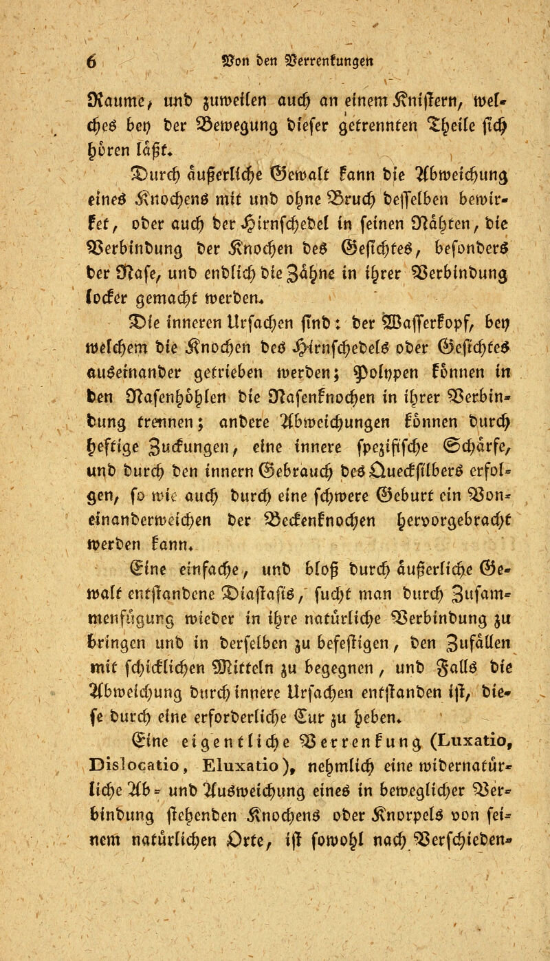 JKaumev unt jumeilcn auc^ an einem ^ni(!et*ti, tt>ef« c^e^ bei) ber SSetpegung tiefer getrennten Z^eik jic^ ^pren laff* ®ur($ auferli^e ©emalf fann tjfe 'iibwei(i)un^ eineö Änoc^enö mit unt) o^ne 95ruc^ bejJelBen bemir- fet, oter and) fcer »^trnfc^ebel in feinen Oidl^ten, tk 9Jerbint)un0 t)er Änoc^en t)e$ ®eft^te^, befonter^ ter 9f?afe, unb enbfid^ t>ie 3^^»^ in i^rer SJerbinbung focfer gemacht n^erbem ^ie inneren Urfad;en jTnb: bcr ÖBaflferFopf, bet; welchem hk Änoc^en t)c^ ^irnfc^ebet^ ober ©eftc^te^ au^etnanber getrieben tt)erben; ^oIt;pen fonnen in feen £ftafen^6§(en t)k iKafenfnocI^en in il^rer 55erbin* tung trettnen; anbere 3(bnjeic^ungen fonnen burc^ ^e^tig^e '^udnü^enf eine innere fpejijtfc^e ©c^drfe, unb burc^ ben tnnern ©ebrauc^ be^Cluecfpberö erfo(= gen, fa mit auc^ burc^ eine fc^mere ©eburt ein 93on* einanbermeic^en ber ^edenfnoc^en ^erx>orgebrac^f werben fann* ^ine einfädle y nnb b(of burc^ du^erlic^e ©e- n>ait entjlanbene S)ia|laft^/ fud^t man burc^ 3^f^»^' menfugung mieber in i^re natürliche ^erbinbung ju fcringen unb in berfelbcn ju befelligen, ben 3faüen mit fd;ic!(ic^en SRittetn ju begegnen, unb Sallö tiie 5(btt)eid}ung burcf; innere Urfac^en entjlanben ift, tie* fe burc^ eine erforberlii^e Cur ^u ^eben* €ine eigentliche ^errenfung (Liixatio, Dislocatio, Eluxatio), ne^mlic^ eine n)ibernatur* Ii^e2(b*' unb'ifuömeic^ung eineö in bemeglicf^er ^er^ binbung fie^enben^^nod^en^ ober^norpel^ \)on fei= nm natürlichen Orte, i)l fomo^I nac^ 5?erfc^ieben«