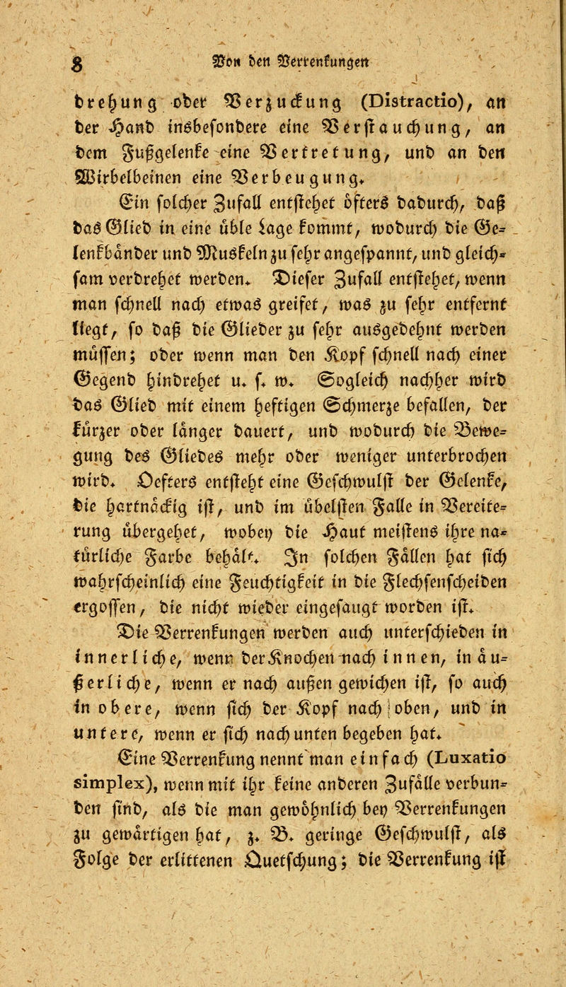 brc^ung ober SJcrjud^ung (Distractio), an ter ^a«t) inöbefonbere eine 5$cr(rauc^ung, an tem gafgelenfe eine S5erfre(ung, unt> an teil SBirbelbeinen eine QJerbeugung* Sin fold^er 3»f<^tt entfielet oftetB taturc^^ ba^ taö®üet> in eine uMe iage fommt, n^oburd) t»ie ®e= (enf 6ant)er unt) ?Kuöf e(n ^u fel^r angefpannt, unt) gleic^* fam \?ert)re^et tt)ert)en* X)iefer 3ufatt entließet, menn man fd^neü nad) etmaö greifet, ttja^ ju fe^r entferne liegt, fo t)aß bie @liet»er ju fe§r au^gebel^nt werben mt5|Jen; ober menn man ben Äopf fc^nell nac^ einer ©egenb ^inbre^et u* f* m* @og(eic^ nac^f^er mirb ta$ ©Heb mit einem heftigen @d)merje befallen, ber furjer ober (dnger bauert, unb moburcfe bie Seme^ giing be^ ©liebet me^r ober n)eniger unterbrochen n)irb> Oefter^ entfielt eine ©efc^mul)^ ber ©elenfe, tie Ipartnacfig i)I, unb im öbclllen gade in 5?ereite= rung ubergel^et, n^obei) tie ^aut meijlen^ il^re na* eürlid)e garbe behalt. 3n folc^en gdüen ^at ftc^ iDa&rfc^einlic^ eine geuc^tigfeif in t)ie gled;fenfc^eiben ergotJen, hie nid)t lieber eingefaugt worben ijT* 3)ie 55errenfungen werben and) unterfd)ieben in innerliche, wenia ber^noc^ennac^ innen, indu= ßerlid^e, wenn er nac^ au^en gemid^en i)T, fo auc^ in obere, wenn fic^ bi?r ^opf nac^joben, unb in untere, wenn er ftc^ nad^unten begeben i^at^ ©ne 9?errenfungnennt man einfach (Luxatio Simplex), njenn mit i§r feine anberen B^ßüe \?erbun- ben fi'nb, ai6 Ue man gewo^nlic^ bei? 12ßerrenfungen gu gewärtigen &at, ^. S. geringe ®efd}Wu(|T, al$ golge ber erlittenen £iuetfc^ung; bie Serrenfung i)l