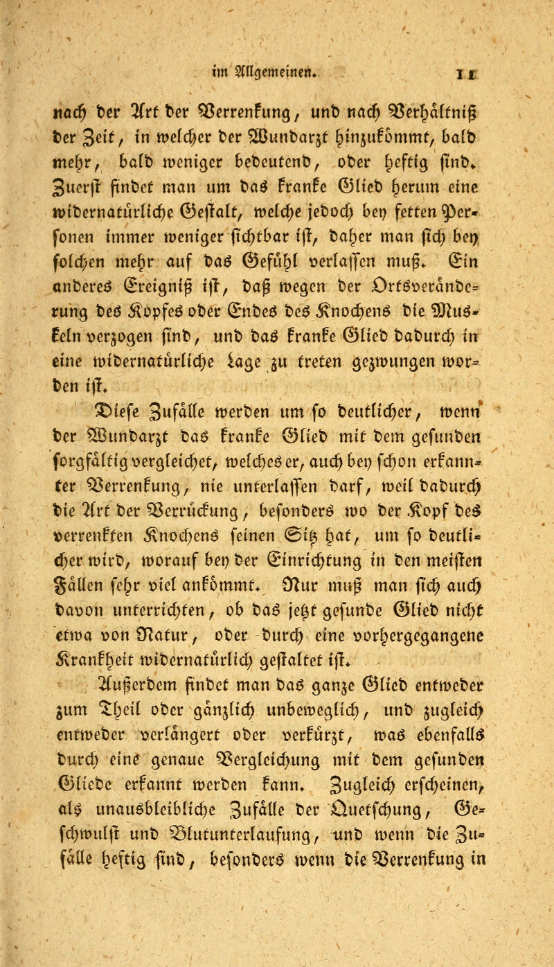 md) tiev Hütet SJerrenfun^, unt) t\ad) S5cr^d(tnig ter Seit, in tt)eid)et tet 2ßunbarjt ^injuEommt, ba(b «te^r, balb weniger bclDeutenb, ot)er Ipefdg jTnb» 3ucr|^ fint)et man um t)aö franfe ©(tct) ^erum eine n>it)ernatürlic^c ©ejlolt, meldte jebocf) bet) fetten ^^er* fönen immer meniger jic^tbar i|T, ba^er man fid) bei>, fold^en me^r auf t)a^ @efu§i ^^erlalJcn muf* Qin anbere^ i^reignif i)T, tag megen t)er Ort^r>erant)e= rung t)eö Äopfeö ober Snbe^ be^ ^noc^en^ bie 93^u^* fein verlogen ft'nb, unb t)a$ franfe ©lieb baburc^ in eine mibernatürlid^e iage ^w treten gejmungen roor* ben i)L I)iefe Swfalte werben um fo beutlic^er, menn ber ©unbarjt ta$ franfe ©Heb mit tiem ^efnn'Oen for^fdttig v>er9(eic^et/ melc^eöer, auc^bei) fc^on erfann^ (er ^errenfung/ nie unterlalJen barf, tt)ei[ baburc^ bie 2(rt ber 5$errucf ung, befonber^ tt)o ber .^opf be^ »errenften Änoc^en^ feinen ©ifi ^at; um fo beutii* c^er wirb, worauf bei) ber Einrichtung in ben meijTen gdllen fe^r mä anfommt* 9Tur mu^ man ftd; auc^ ba^jon unterrichten, ob tai je^t gefunbe @ikt) nidjt etwa v>on D^atur, ober burc^ eine x>or§ergegangene ^ranffieit wibernatürlid; gejlaltet i)L 2fu^erbem ftnbet man tiaß ganje ©Heb entweber gum ^(peii ober gdnjHc^ unbewegücft, unb jug(eid> entweber t>erldngert ober t>erfür5t^ tt>a$ ebenfalls burc^ ein^ genaue 5?ergleic^ung mit t)em gefunben ©iktc erfannt werben fann* B^^^^^d) erfc^einen, ci$ unausbleibliche ^n^aüe ber öuetfc^ung, ©e^ fc^wuljt unb Slutunterlaufung/ iinb wenn bie 3^^^ falle ^eftig finb, befonberS wenn t^k 55errenfung in