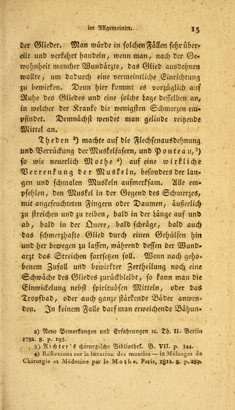 ber ©Heber* ?0?an mürte in fofc^eti Ralfen fe^ruBcr- ciit unt) t>erfef^rt bctnt>e(n, menn man, nad; t)cr ©e« mofpnlpeirmanc^er SBunbdr^fe, ta^ ©üet) auöbclpnen n)o({te, um tiatuvö) eine loermeintlid^c ®inrid)tLin<3 p\ bemirFen* S)enn ^ier fommt e$ ^^or^uglic^ auf 9tuhe t)eö ©liebet unt) eine folc^e iage belJelbcn an, in meid)cv ber Äranfc tie menigjlen ©d;merjen cm- pftnbef* !Demnac^|l menbet man geUnbc rei^ente Glittet an. 5: beten ^) mac^feauf bte %kd)iiemn^'Oc^nnn^ unb ^errudung ber9)^u6felfafern/ unb ^oufeau;^) fo mt neuerlich 9)1 ot§e **) auf eine mir flicke 55erren!ung be r SRuöEeln, befonber^ ber ian« gen unb fc^maten ^n$feln aufmerffam* 'Ulk em- pfel^Ien, ben tOlu^fet in ber ©egenb be^ @d)mcrje^, mit angefeuchteten §ingern ober Daumen; du^erlic^ gu (Ireic^en unt> ju reiben, balb in ber idnge auf unb abf balb in ber öuere, balb fc^rdge, balb ,auc^ tia$ fd^merjl^afte ^ikh tnvd) einen ©ef^uffcn ^in unb (per bemegen ju laden, md^renb belJen ber ^unb- arjt t^a$ ©freieren fortfe|en fotf* SBenn na^ ge^o^ Benem 3f<^ö ^^ bemirfter ^ett^eilun^ no(^ eine @($mdc^e beö ©Itebeö ^urucfbleibt, fo fann man t)it Sinmicfelung nebil fpiriluofen Mitteln, ober tia$ 5:ropfbab, ober au(^ gan^e lldrfenbe ^Sdber ana>en^ ben» 3 feinem SaHe barf man ermeid^enbe 23d§un* s) 9leue ^emerfutt$en unb Erfahrungen, ic, X^* II- Berlin Z7sa» 8. p. 195- 3) S^iic^ter'g c^irur^tfc^e ^t6(tpt^et ^. VII. p. 344. 4) Reflexions sur la luxation des muscles — itl Melanges da CluTurgie et Medecine par is Mo^he, Paris, IßT*. $. p.389«