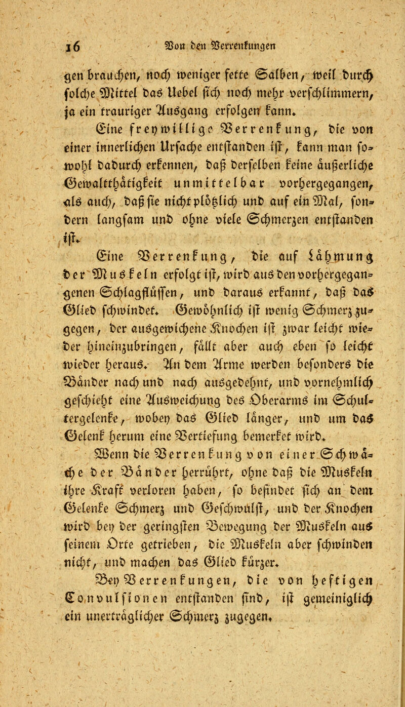 gen brauchen/ noc^ tt)eniger fette ©af&en, ttjeit t>urc^ foidje Glittet taßihhä ftd; iiocf; melpr t)erf(^ümmern, |a ein fraurtger 2(u^gang erfolgen fann* £ine frepmilUgc ^errenEung^ tie oon einer tnnerlid^en Urfac^e ent)lant)en-itl; tarm man fo^ itJOlpI t)at)urc^ erfennen, ba^ t>erfc(ben feine du^erüd^e ©ema(tt§dtigfeit unmittelbar r>or^ergegangen^ <il^ aud;> ba^fte nic^fpI6|ü(^ unt) auf eihSl^af, fon* t)ern (angfam unt> o^ne x>iele ©c^mer^en entpantJen ©ne 55errenfung, t)le auf id|)mun^ I)er93lu^feln erfolgt i\\ n)irb au^ ben v>or§ergegan= ^enen @c^(agflu|Jen, unt) barau^ erfannt, taf t)a^ ©riet) fc^minbet^ ©emo^ntic^ ift menig ©c^merj ju* gegen, ber au^gett)ic^eneÄnoc^en ijl jmar Iei(^t mie* Der Ipincinjubringen, fdüt aber auci) eben fo leicht n)iet)er .^erau^* 5(n tem 2(rme merben befonber^ tfk ®dnt)er nac^ unb nad) au^gebe^nt, unb tjorne^mltc^ gefd^ie^t eine ifuömeic^ung bei? Oberarm^ im <Bd)nU tergelenfe, n)obei) ba^ ©lieb Idnger, unt» um t)a$ ©efenf ^erum eine Vertiefung bemerfet tt)irb> SBenn bie Sperren Eung » on einer @c^tt)d* ^e ber JSdnber §erru§rt/ o^net^a^ bie SRu^feln i^re Äraf^ verloren ^aben^ fo bepnbet fic^ an beni ©elenfe (^c^merj unb ©efd^müllT, unb ber^noc^en n)irb bei) ber geringjlen Semegung ber SSlu^hln au$ feinem Orte getrieben, bic Wlnßfein aber fc^minben tiid;t/ unb machen baö @Ueh fur^er^ ^t) Ferren?ungen, tiie x>on heftigen £onx>ulfionen entllanben (inb, i|} gemeinigüc^ ein unertrdglid;er ©Corners jugegem