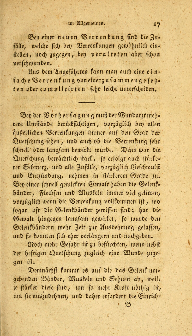 falle, weidje fic^ bei) SSerrenfungen gem&^nlicT; ein« fiellen, noc^ 5«Ö^Ö^/ ^^9 t?eraUeUn aber fc^on \)erfcl;munt)en4 , 2(uö t)em ^fngefu^rten Pann man auc^ eine c { n^ fac^e^erren!ungx>on einer jufammcngefe^* t^n i?t)er compUcirUn fe§r feiert un^erfc^eit)en* S5ei)ber SJor^erfagungmu^t)erSBunbar^eme§* rere UmlHnbe berü<ljicl^tigen, 'ooi'^uqlid) bet) allen auperÜc^en^ SJerrenfurigen immet auf ten ©rat) t^et 0uetfd)ung fe^en, unt) auc^ ob t)ie 93erjenfung fel;c fd^neir ober (angfam bemirft njurbe/ ®enn mar bic öueffc^ung betra^tüc^ j'larf, fo erfolge auci| jldrfe- rer @($mer^/ unt> alle '^nfäile^ 'oot^ü^ivd) @e)d}Yonl\l unb Snf^unbung, nehmen in (Hrferem ©rabe ju^ ^et) einer fc^nell gemirffen ©emalt Ipaben tik ©elenf» bdnber, §lec^fen unb 9Ku^feln immer v>iel geliffen, t)orjuglic^ menn bie 5ßerrenfung \>oll!ommen ijl/ wo fogar oft tie ©elenfbdnber jerriffen finb; |af t^k ©emalt hingegen langfam gemirfef, fo n>urbe tm ©elenfbdnbern me6r 3^^^ J^^. ifuöbe^nung gelalJen, unb fie fonnten ftc^ e^er t>erldngern unb nad)öeben* fSlod) me^r ©efa^r i)l ju befürchten, menn nebjl tet heftigen Cluetfc^ung jugleic^ dm SBunbe guge« gen i|T* !®emndc^jl fommt e$ auf ^k ba^ ©elenf um«^ gebenben Sdnber, SKu^feln unh ©efpnen an, tt^eil, je (Hrfer biefe fi'nb, um fa me§r Äraff notf^ig i|t, mx f(e au^^ube&nen, unb ba^er erforbert bieSinric^v