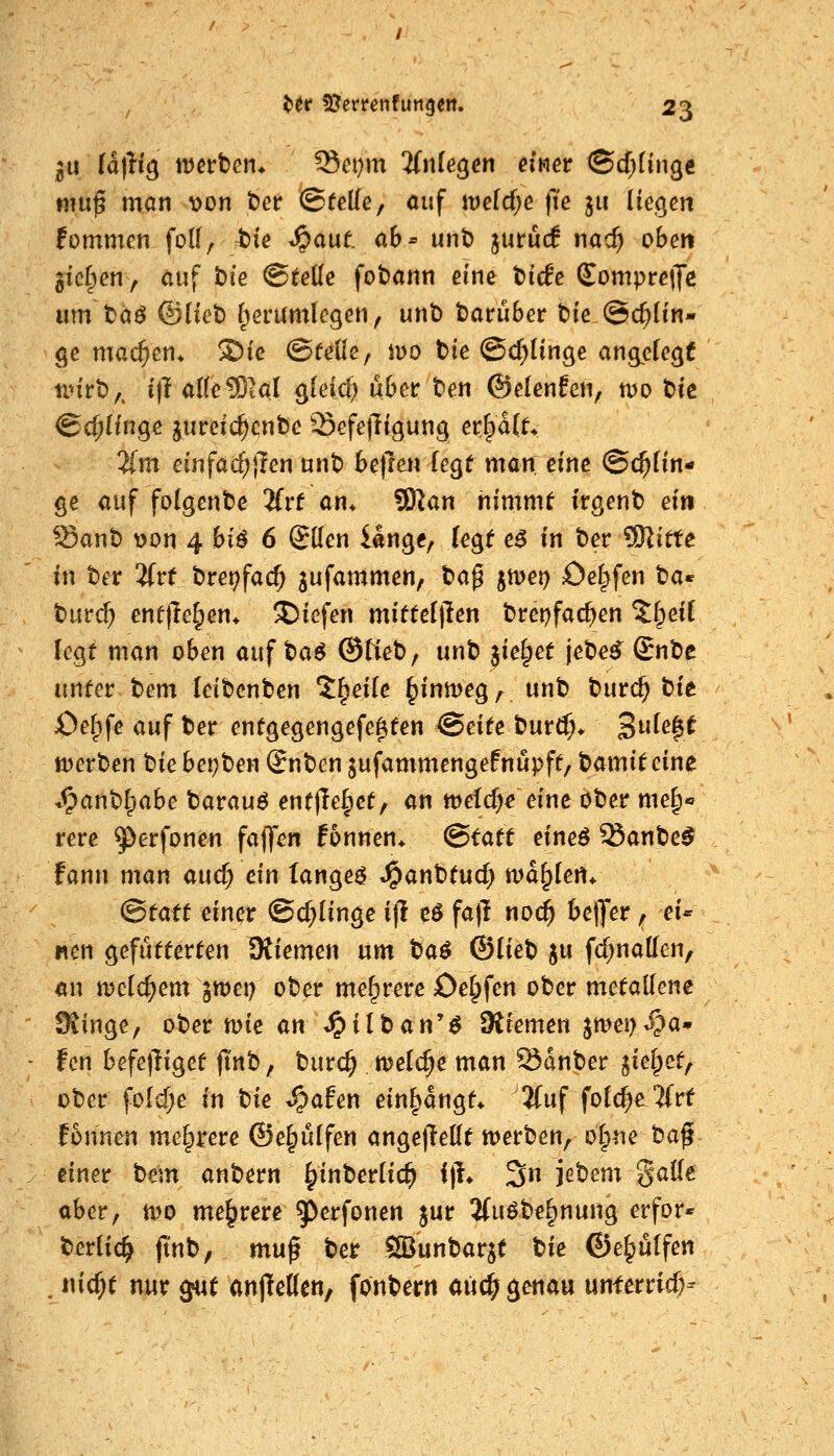 311 ta\}i^ \mvten* ^eijm 'Unkten einet <Bd)iin^t mu^ man t>on t)ee ©teile, auf \veid)e fie ju Iie.^eii fommen folf, tie .Jpauf. ab- unt> jurüc! nac^ oben gießen, auf hie Steile fobann eine tiefe £ompre|Je um t)aö ©(let) ^erumlegen, unt) tarüber tie @($ün* ge machen* S)ie ©teile, iuo tie @d)Iinge angelegt nnrb,. 1)1 allelBial gleicf^ übet: hen ©elenfen, tvo t)tc ©cl;Hnge jureic^enbe Sefejligung ev.^älL 'Um einfachsten unt) befmilegt man eine Schlin- ge auf folgende 'Uvt an. ^an nimmt irgent) ein Sant) t)on 4 biö 6 Sllen lange, leg^ eö in t)er SKitte in ter 2(rt t)rei;facf; jufammen, tag jmei) Oef^fen t»a« t)ur($ entfielen* liefen mittetllen trepfac^en %^eii legt man oben auf t)a^ ©tieb, unt) jie^et jete^ Snte unter tem leibenben 'J^eile ^inmeg, unt) burc^ tit Oef^fe auf ter entgegengefe^ten (Beite tmä)* 3^^$^ tt)ert)en t)ie beizten (Jnten jufammengefnupft, tamit eine Spanh^ahe tarauö entließet, an mefcfK eine ober me^« rere ^erfonen faffen fonnen* (Statt eineö Sant>e5 fann man and) ein tange^ «^anttud^ tt)d§lert* ^tatt einet ©c^linge i(l e6 fa)l noc^ betjer, ei- nen gefutterten Kiemen um t)a^ ©liet) ju fc^nallen, an mclc^em iwet) ober mehrere Oel^fen ober metallene Sfinge, ober mie an ^ilban'^ SStemen jmei^^a» fcn befejliget jtnb, burc^ meiere man Sdnber liei^et^ ober fo(d)e in hie ^ahn einsangt* '2(uf fold^e'JCrt fonnen mehrere ©e§ülfen anget^ellt werben, olp^ie ta^- einet hem anbern ^inberlic^ i)!* 3n jebem galle ober, tt)0 mehrere ^^^t^fonen jur 2(uöbe^nung erfor* telic^ jtnb, mu^ ber SSBunbarjt bie ©e^ulfen . nic^t nur ^ut anjtettcn, fonbern aüc^ genau unferricf;-