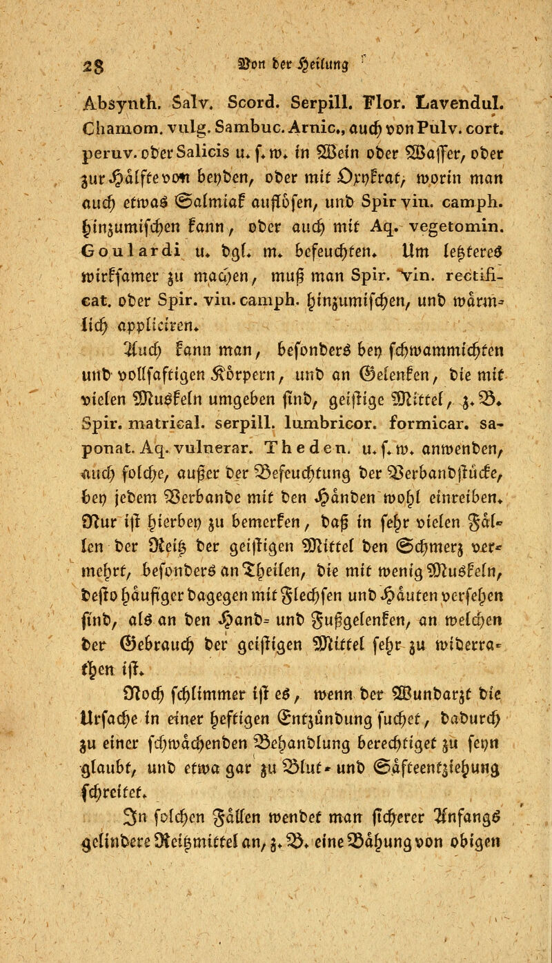 Absynth. Salv. Scord. SerpilL Flor. Lavendul. Chamom. vulg. Sambuc. Arnic, and) t>on Pulv. cort. peruv. ober Salicis u* f*tt)* in SBetn ober SBalfer, ober im^aifte'ocm bepben, ober mit 0):r)fvat^ morin man and) ettva^ ^aimiaf aujTofen, unb Spir yin. camph. §injumifc^en fann, ober auc^ mit Aq. vegetomin. Goulardi u* bgL m* Befeuchten* Um (e^tereö jfDirffamer ^11 m,aa)en, muß man Spir. >in. rectiii- cat. ober Spir. vin. camph, j^ingumifc^en, unb marm^ lic^ appliciren* 'Und) fann man, Sefonberö 6ei? fc^mammic^ten unb t>ol[faftigen Körpern, unb an ©eienlen, Wmit vielen SSlnßMn umge&en (inb, geijlige 5ßittei, j*33» Spir. matrical. serpill. lumbricor. formicar. sa^ ponat. Aq. vulnerar. T h e d e n. u* (♦ m* anmenben, 'aud^ folc^e, aufer ber 25efeucf)tung ber ^erbanb)lu(le/ het) jebem 55erbanbe mit t^en t^anben mofpt einreiben* O^ur it^ Ipierbei) ju bemerfen, baf in fe§r vielen $5^^ len ber SSei^ ber gei|ligen ?Olitte( t>en @($merj v^r^ me^rt, befonberöan*J^eiIen, bie mit menig SKu^fefn, bepo ^duftger bagegen mit glec^fen unb Rauten verfefpen jinb, ai$ an ben ^anb= unb ^n^^eknfen^ an meieren ber (Bebraud^ ber geijligen 'Slittd fe^rju miberra- t\m ijl* Oloc^ fc^fimmer i|l e^, menn ber 2Bunbarjt tiie Urfa<^e in etn^r heftigen Sntjünbung jucket, baburc^ ju einer fcf;mdc^enben Sei^anblung berechtiget jü fep« ■glaubt, unb etma^at p^lut* unb @dfteent3ie^«Hg fd^rcitet* 3n folc^en gdlTen wenbet man (teuerer Anfangt gelinbere SKet|mittel an, g* ^* eine 25d§ung von obigen
