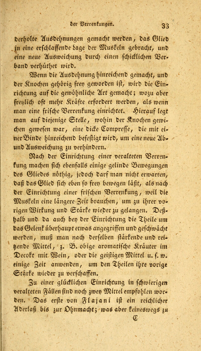 tev^olte ^fuöbef^nungsti gemacht tt^erben, t^a$ ©Itet) |n dne crfd)[aflfent)e iaqe ber ?Ku^feIn gebräche, unt> eine neue ^uömeic^ung t)urc^ einen fc^i(f(icf;en Ser* 6ant) t>er^üf^et tt)irt)* 3Bcnn t)ie ifuöbelpnung ^inreic^ent) gemac^f, unb ber Änoc^en gehörig frei; gemorben i)l, mirb t>k (Sin- ric^tung auf bie gemol^nlic^e 2frt gemache; mo^u aber frei;(ic^ oft me^r Ärdfte erforbere mecben, alö menn man eine frifc^e 5?errenfung einrichtet* ^^ierauf kqt man auf biejenige @te((e/ tt)o^in ber Änoc^en gemi^ c^en gett)efen mar, eine bide Sompretfe, Ue mit eu jier Sinbe ^inreic^enb befejligt mirb; um eine neue 2{b* unb'Muömeic^ung ju \?er^inbern* ?!flad) ber Einrichtung einer \)erafteten Sperren* fung machen fid) ebenfalls einige geünbe Semegungen beö ©liebet ^ot^ig, jeboc^ barfman nic^t ermarten, t>a$ t)a6 (J)lieb fic^ eben fo fret) bemegen Idf t/ d6 nac^ ^er Einrichtung einer frifc^en Verrentung, meil t)U ^n$hln eine (dngere ^cit brauchen, um ^u i^rer x>o- rigen Sßirfung unb ©tdrfe mieberju gelangen* ©e^* ^aib unb t)a andi) bet) ber Einrichtung tie ^Ipeite um ta^ ©eienf überhaupt etwa$ angegriffen unb gefc^mdc^t merben, mu^ man nac^ berfelben fidrfenbe unb rei- |enbe SSlittel; j* S. obige aromatffc^e Ärduter im ^ecoft mitsein, ober bie geijügenMittel u* f* m* einige 3^^^ anmengen, um ben^^eilen i§re t?orige @tdrfe mieber ju loerfc^ajfen* 3^ ^^^^^ g(uc!Hc^en Einrichtung in fcßmferigen t)era!teten fallen ftnb nod^ jmet) Mittel empfohlen mor« t)en* ~ 3^a^ erjle x>on glo^jani i)l ein reichlicher ^berla^ bü ^ur Otpnmac^t; «?a^ aber feine^meg^ ju