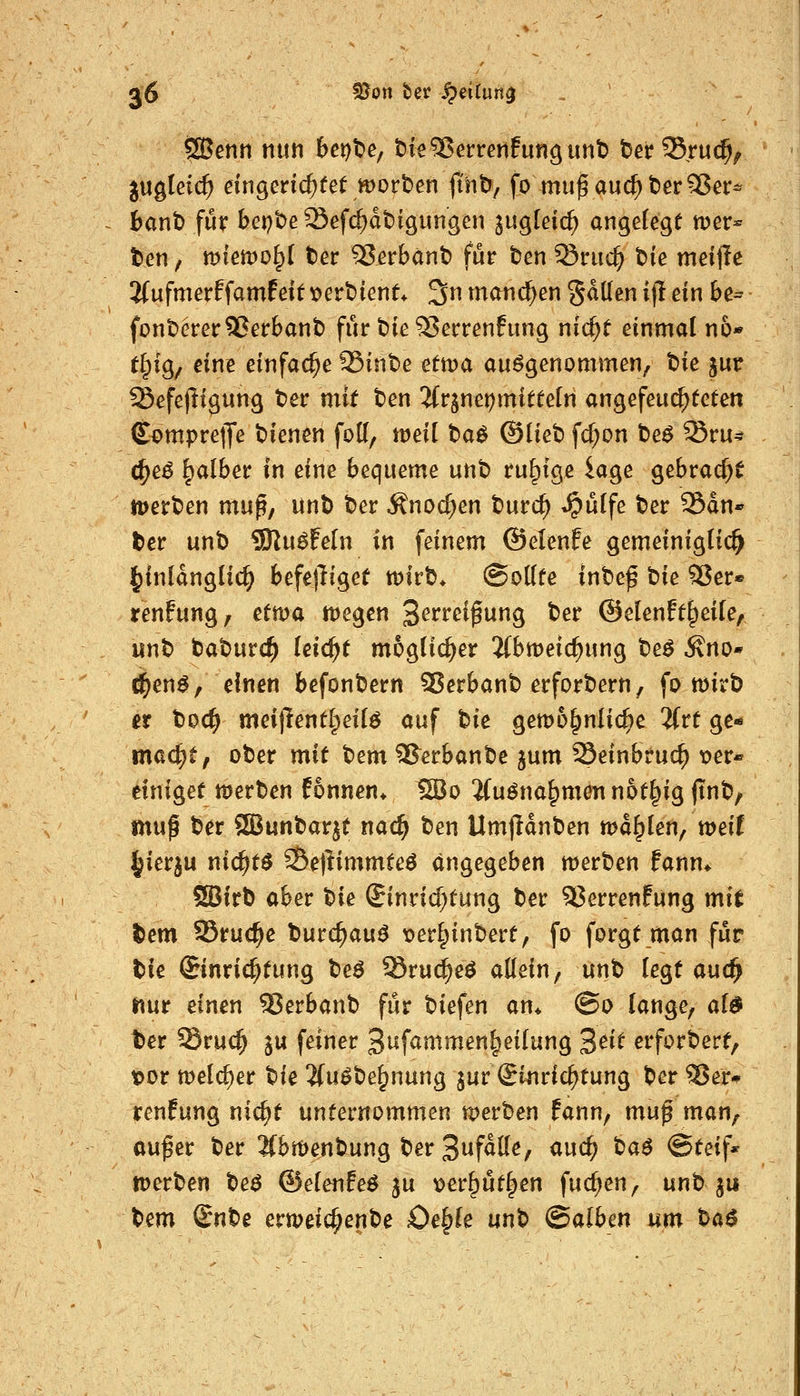 ÖBetin nun bex)^e; t)ie^errenfungunb tJerSruc^^ jugleic^ eingenc^fet tt)ort»en jint», fo mu^auc^t)er55er* bant) für bepbeSefc^dtDigimgen jugleic^ angelegt mer* ten / miemo^l ter ^erbänt) für ten ^riic^ t)ie meijle 2(ufmerffamfett t>ert)ient* 3 mand)en gdüen if! ein be^ fonDerer5?erbant) für t)te ^errenfung nic^t einmal no« t^ig^ eine einfache 95int)e tttva aufgenommen, t>ie jur fßefejligung t>er mit ten 'iiv^mt)mittän angefeuchteten ComprelJe t)ienen fott, weil taö ®liet» fd;on t>eö ^ru^ (^e^ falber in eine bequeme unt ruhige iage gebracht ipert^en mn^, unt) iDer Änoc^en burc^ ^u(fe t)er 25dn* ter unb SRu^Feln in feinem ©elenfe gemeiniglich ^inldngHd^ befe)liget t\>kt). (Sollte inbe^ bie SJer« renfung, ettva ttJegen '^evm^un^ ber ©elenft^eile, unt> baburd^ leicht möglicher 2(bmeic^ung be^ ^no* d^en^, einen befonbern 35erbanb erforbern, fo wirb it tiod) mei|lentl;eilö auf t^ie gewöhnliche 3(rt ge-» mac^t, ober mit bem ^erbanbe jum 23einbruc^ ^er« einiget werben fonnen* 1S}o %n^na^mm not^ig finb, mu^ ber JSBunbarjt nac^ ben Umjldnben wallen/weiC ^ierju nic^t^ ^e)limmteö angegeben werben fann^ 5S5irb aber W Einrichtung ber 93errenfung mit tem SSrud^e burc^au^ t)er§inbert, fo forgt man für bie ©nric^tung beö Sruc^eö allein, unb legt auc^ nur einen Serbanb für biefen an* (So lange, al^ ber Sru(^ ju feiner 3t*fammen|^eilung S^it erforbert, ipor welcher tiie 2fuöbe^nung jur Einrichtung ber ^Jer-^ renfung nic^t unternommen werben fann, muf man, au^er ber 2fbwenbung ber S^fäüe^ und) ta6 Steif* werben be^ ©elenfeö ju \)er5üt|en fuc^en, unb ju t)i^m (Bnt^e erweic^enbe £)e§le unb (Saibm um ta$